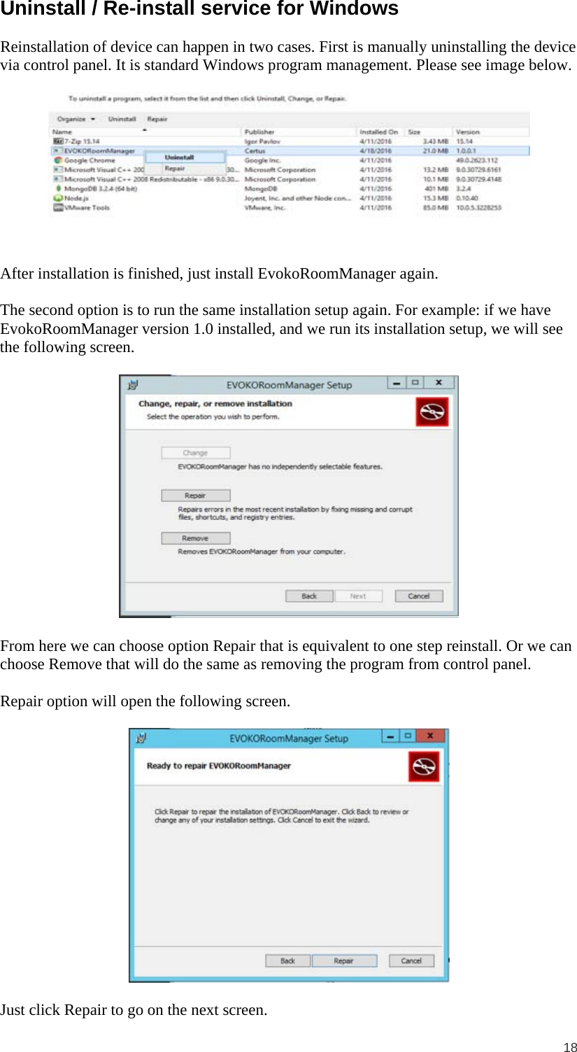  18  Uninstall / Re-install service for Windows Reinstallation of device can happen in two cases. First is manually uninstalling the device via control panel. It is standard Windows program management. Please see image below.   After installation is finished, just install EvokoRoomManager again.  The second option is to run the same installation setup again. For example: if we have EvokoRoomManager version 1.0 installed, and we run its installation setup, we will see the following screen.    From here we can choose option Repair that is equivalent to one step reinstall. Or we can choose Remove that will do the same as removing the program from control panel.  Repair option will open the following screen.    Just click Repair to go on the next screen.  