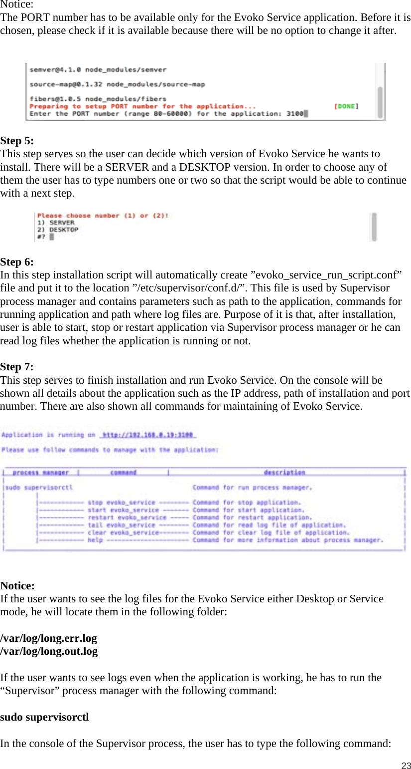  23  Notice: The PORT number has to be available only for the Evoko Service application. Before it is chosen, please check if it is available because there will be no option to change it after.     Step 5: This step serves so the user can decide which version of Evoko Service he wants to install. There will be a SERVER and a DESKTOP version. In order to choose any of them the user has to type numbers one or two so that the script would be able to continue with a next step.    Step 6:  In this step installation script will automatically create ”evoko_service_run_script.conf” file and put it to the location ”/etc/supervisor/conf.d/”. This file is used by Supervisor process manager and contains parameters such as path to the application, commands for running application and path where log files are. Purpose of it is that, after installation, user is able to start, stop or restart application via Supervisor process manager or he can read log files whether the application is running or not.  Step 7: This step serves to finish installation and run Evoko Service. On the console will be shown all details about the application such as the IP address, path of installation and port number. There are also shown all commands for maintaining of Evoko Service.     Notice: If the user wants to see the log files for the Evoko Service either Desktop or Service mode, he will locate them in the following folder:  /var/log/long.err.log /var/log/long.out.log  If the user wants to see logs even when the application is working, he has to run the “Supervisor” process manager with the following command:  sudo supervisorctl  In the console of the Supervisor process, the user has to type the following command: 