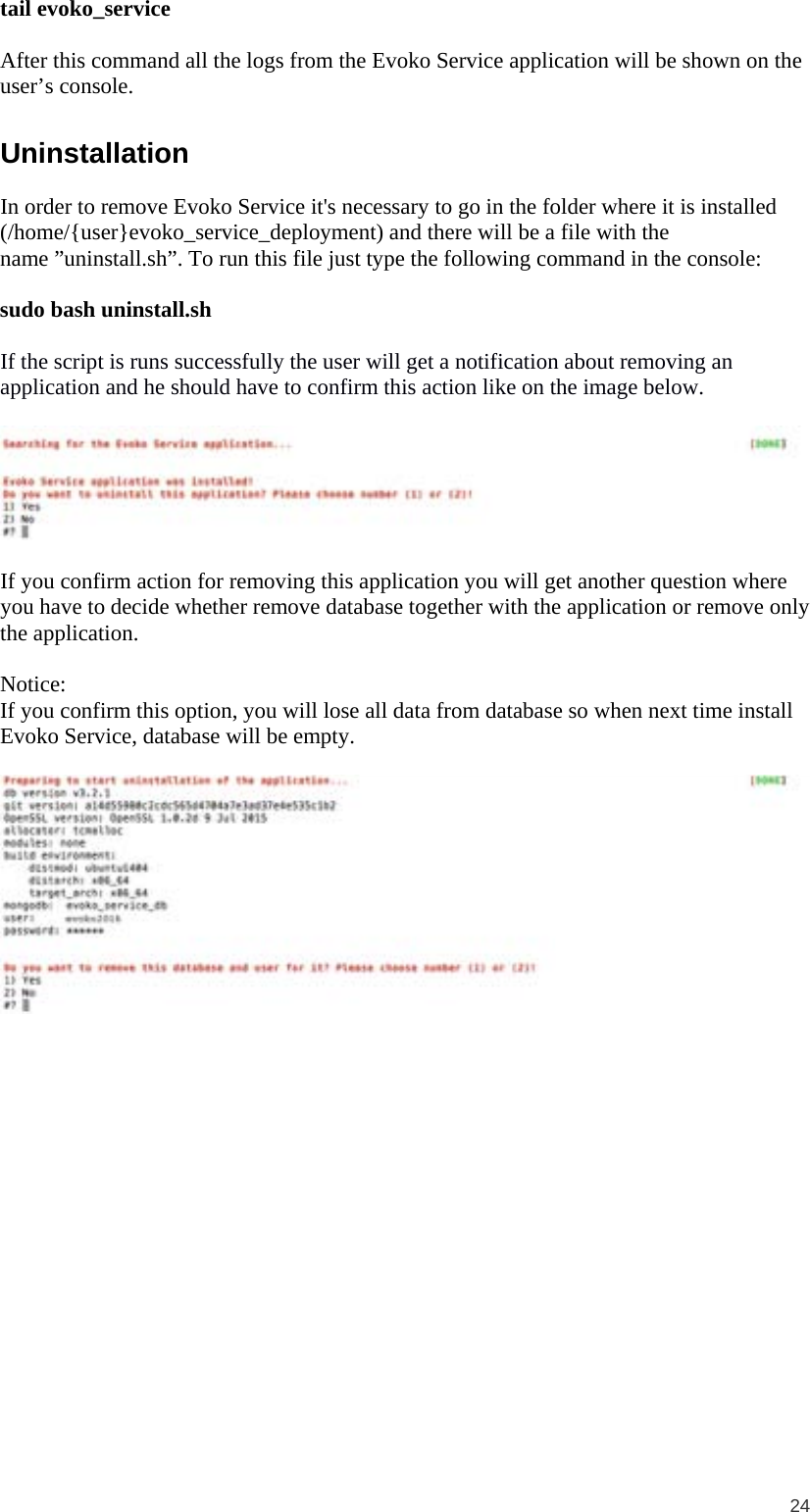 24  tail evoko_service  After this command all the logs from the Evoko Service application will be shown on the user’s console. Uninstallation In order to remove Evoko Service it&apos;s necessary to go in the folder where it is installed (/home/{user}evoko_service_deployment) and there will be a file with the name ”uninstall.sh”. To run this file just type the following command in the console:  sudo bash uninstall.sh  If the script is runs successfully the user will get a notification about removing an application and he should have to confirm this action like on the image below.    If you confirm action for removing this application you will get another question where you have to decide whether remove database together with the application or remove only the application.  Notice: If you confirm this option, you will lose all data from database so when next time install Evoko Service, database will be empty.    