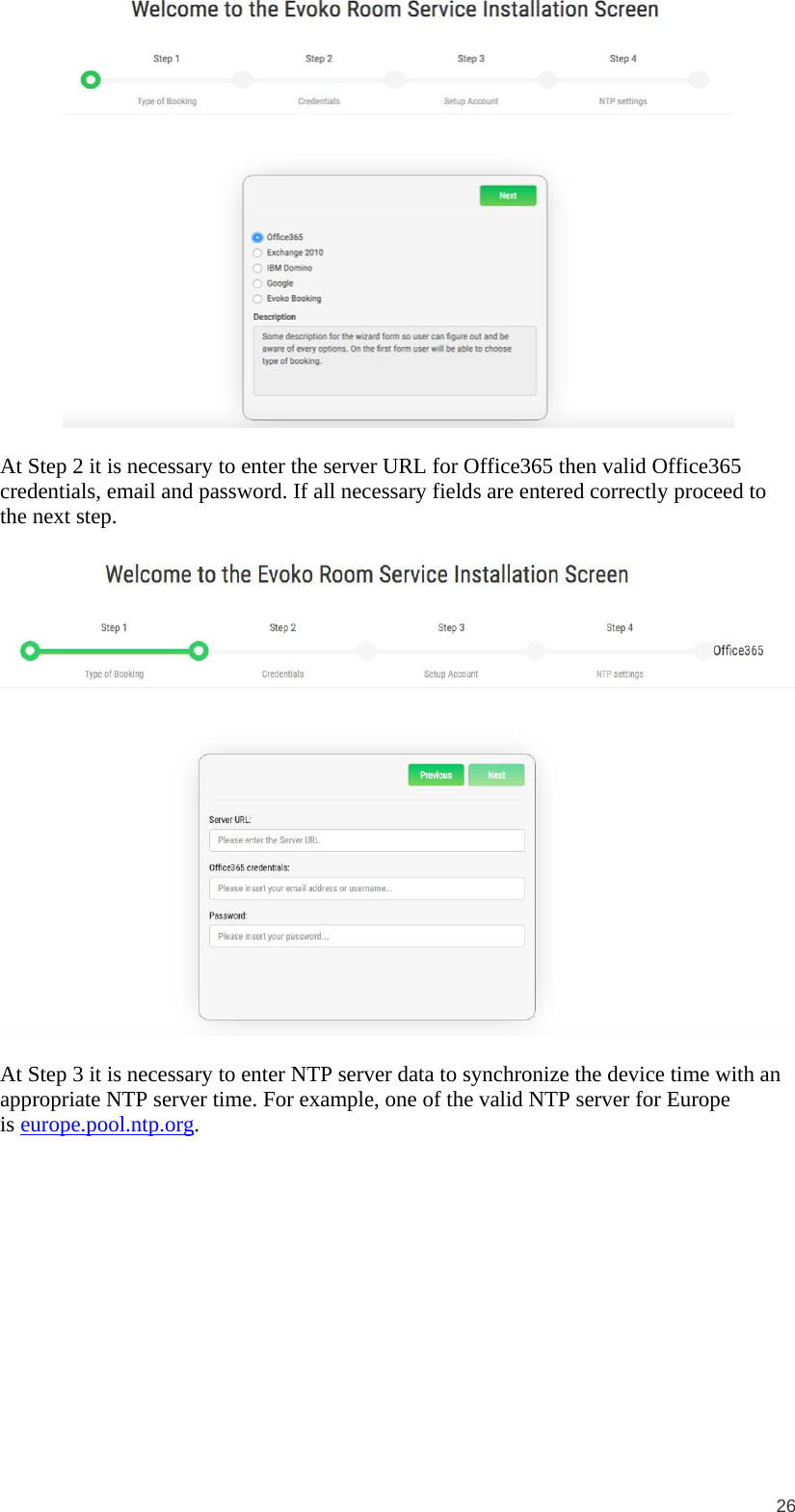  26   At Step 2 it is necessary to enter the server URL for Office365 then valid Office365 credentials, email and password. If all necessary fields are entered correctly proceed to the next step.    At Step 3 it is necessary to enter NTP server data to synchronize the device time with an appropriate NTP server time. For example, one of the valid NTP server for Europe is europe.pool.ntp.org. 