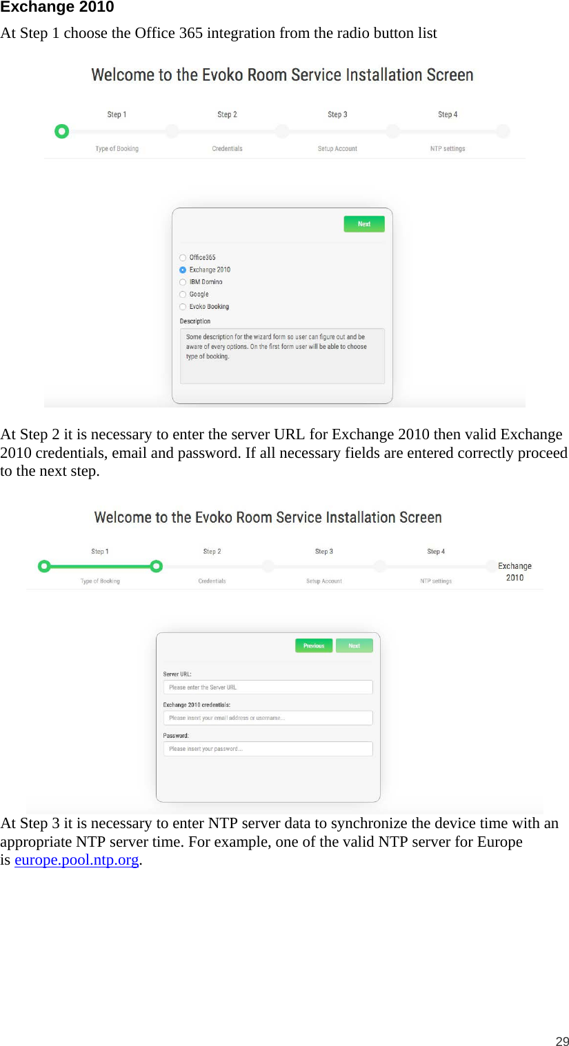  29  Exchange 2010 At Step 1 choose the Office 365 integration from the radio button list    At Step 2 it is necessary to enter the server URL for Exchange 2010 then valid Exchange 2010 credentials, email and password. If all necessary fields are entered correctly proceed to the next step.   At Step 3 it is necessary to enter NTP server data to synchronize the device time with an appropriate NTP server time. For example, one of the valid NTP server for Europe is europe.pool.ntp.org.  