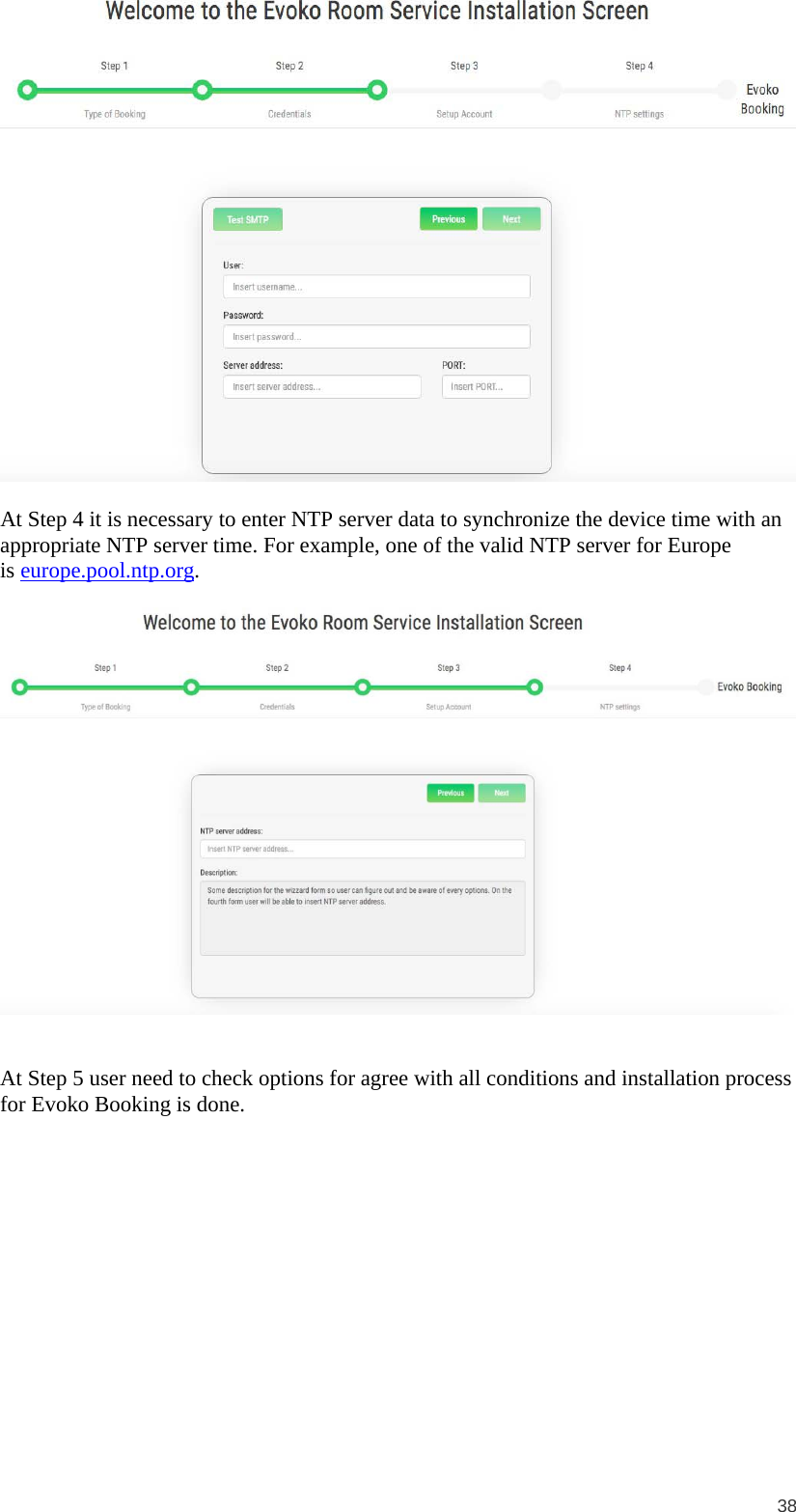  38   At Step 4 it is necessary to enter NTP server data to synchronize the device time with an appropriate NTP server time. For example, one of the valid NTP server for Europe is europe.pool.ntp.org.     At Step 5 user need to check options for agree with all conditions and installation process for Evoko Booking is done.   
