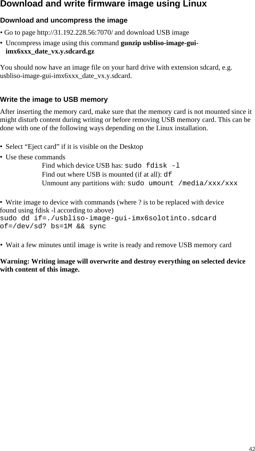  42  Download and write firmware image using Linux Download and uncompress the image • Go to page http://31.192.228.56:7070/ and download USB image • Uncompress image using this command gunzip usbliso-image-gui-imx6xxx_date_vx.y.sdcard.gz  You should now have an image file on your hard drive with extension sdcard, e.g. usbliso-image-gui-imx6xxx_date_vx.y.sdcard.  Write the image to USB memory After inserting the memory card, make sure that the memory card is not mounted since it might disturb content during writing or before removing USB memory card. This can be done with one of the following ways depending on the Linux installation.  • Select “Eject card” if it is visible on the Desktop • Use these commands  Find which device USB has: sudo fdisk -l  Find out where USB is mounted (if at all): df  Unmount any partitions with: sudo umount /media/xxx/xxx  • Write image to device with commands (where ? is to be replaced with device found using fdisk -l according to above) sudo dd if=./usbliso-image-gui-imx6solotinto.sdcard of=/dev/sd? bs=1M &amp;&amp; sync  • Wait a few minutes until image is write is ready and remove USB memory card  Warning: Writing image will overwrite and destroy everything on selected device with content of this image. 