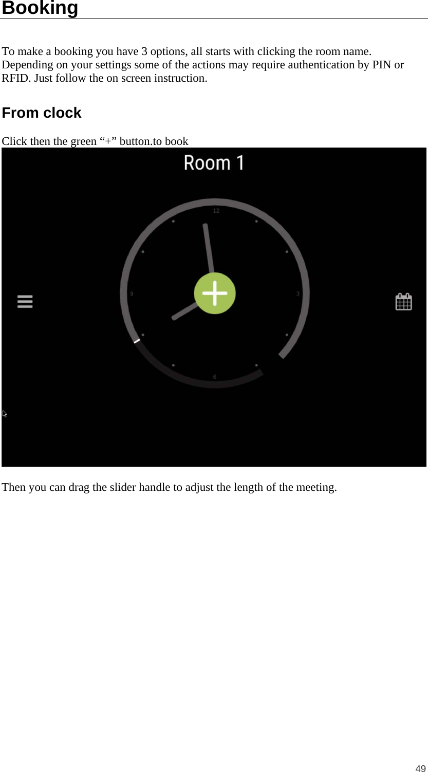  49 Booking To make a booking you have 3 options, all starts with clicking the room name. Depending on your settings some of the actions may require authentication by PIN or RFID. Just follow the on screen instruction. From clock Click then the green “+” button.to book   Then you can drag the slider handle to adjust the length of the meeting. 