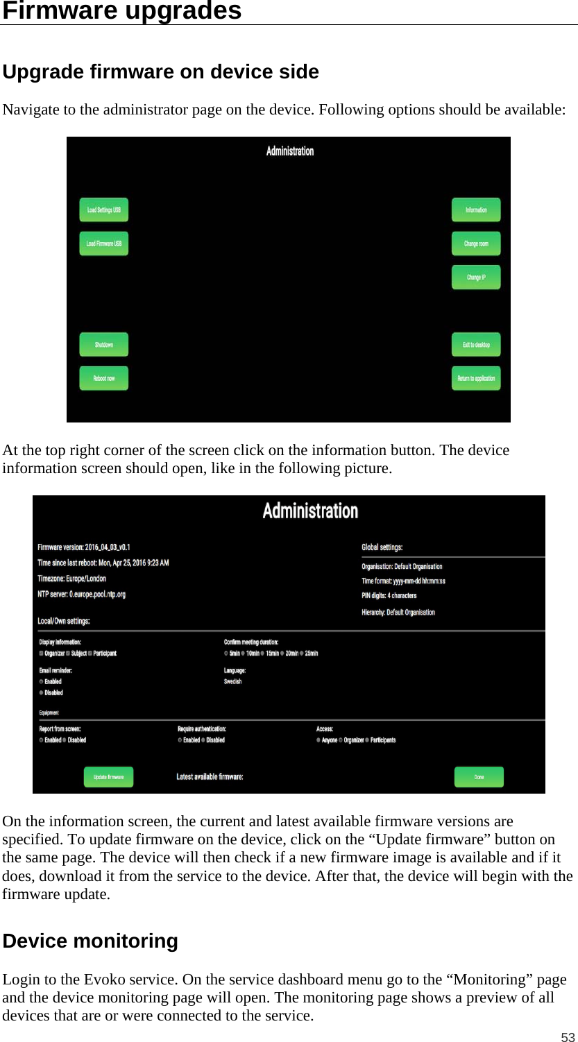  53 Firmware upgrades Upgrade firmware on device side Navigate to the administrator page on the device. Following options should be available:    At the top right corner of the screen click on the information button. The device information screen should open, like in the following picture.    On the information screen, the current and latest available firmware versions are specified. To update firmware on the device, click on the “Update firmware” button on the same page. The device will then check if a new firmware image is available and if it does, download it from the service to the device. After that, the device will begin with the firmware update. Device monitoring Login to the Evoko service. On the service dashboard menu go to the “Monitoring” page and the device monitoring page will open. The monitoring page shows a preview of all devices that are or were connected to the service. 