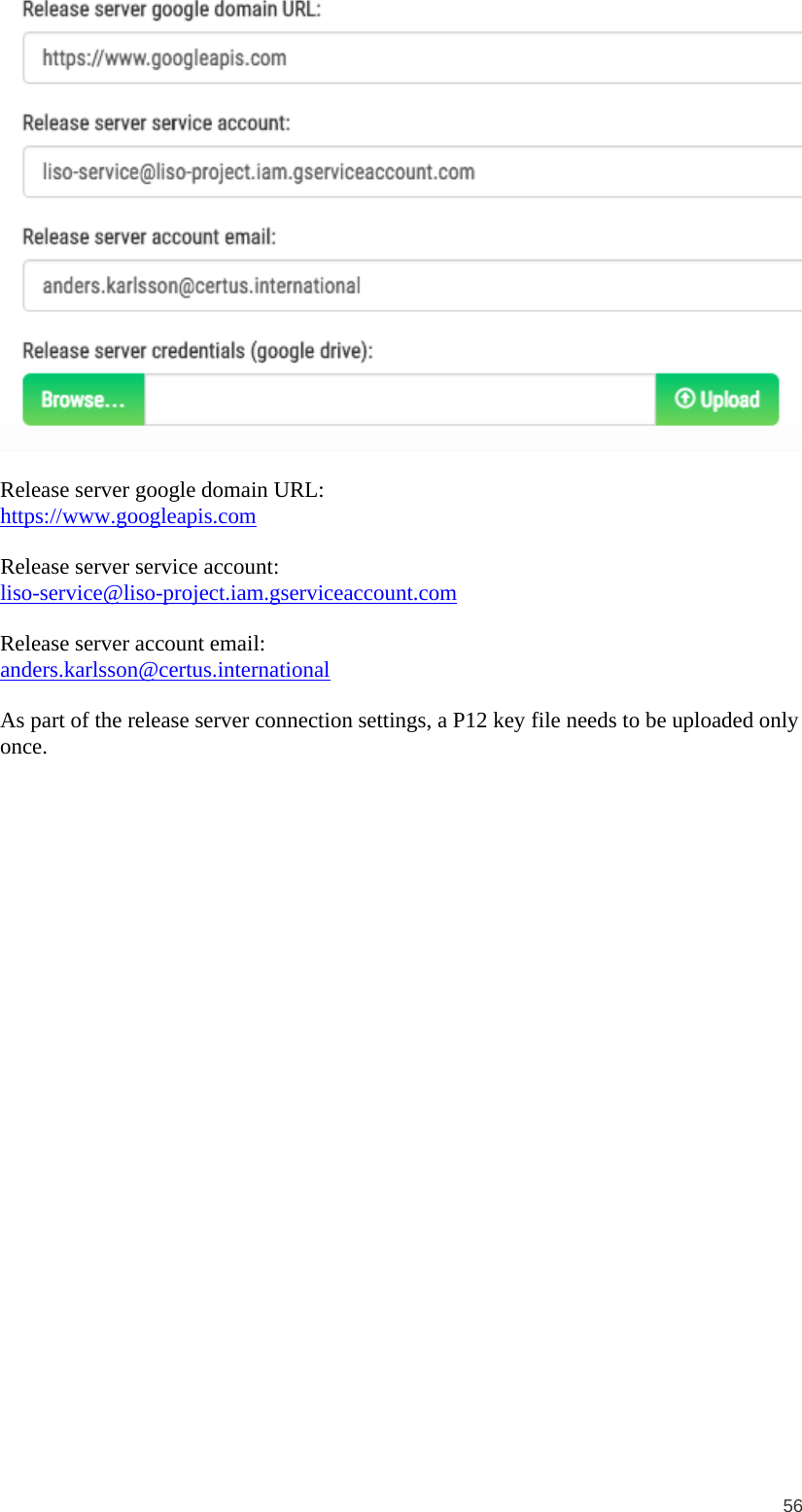  56   Release server google domain URL: https://www.googleapis.com  Release server service account: liso-service@liso-project.iam.gserviceaccount.com  Release server account email: anders.karlsson@certus.international  As part of the release server connection settings, a P12 key file needs to be uploaded only once.  