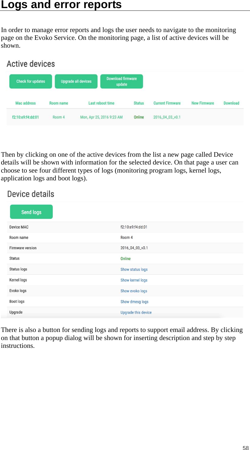  58 Logs and error reports In order to manage error reports and logs the user needs to navigate to the monitoring page on the Evoko Service. On the monitoring page, a list of active devices will be shown.   Then by clicking on one of the active devices from the list a new page called Device details will be shown with information for the selected device. On that page a user can choose to see four different types of logs (monitoring program logs, kernel logs, application logs and boot logs).    There is also a button for sending logs and reports to support email address. By clicking on that button a popup dialog will be shown for inserting description and step by step instructions. 