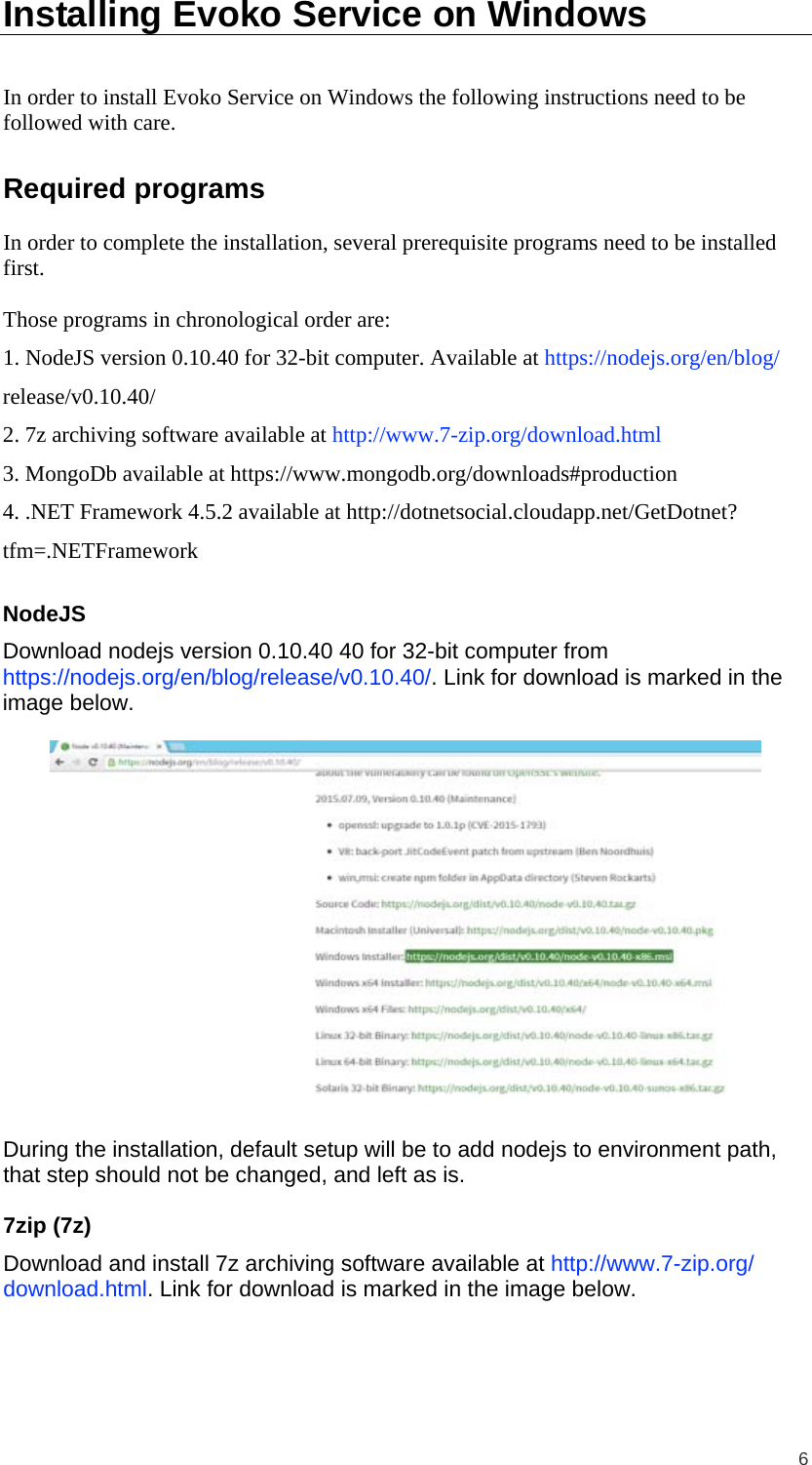  6 Installing Evoko Service on Windows In order to install Evoko Service on Windows the following instructions need to be followed with care. Required programs In order to complete the installation, several prerequisite programs need to be installed first.  Those programs in chronological order are: 1. NodeJS version 0.10.40 for 32-bit computer. Available at https://nodejs.org/en/blog/ release/v0.10.40/ 2. 7z archiving software available at http://www.7-zip.org/download.html 3. MongoDb available at https://www.mongodb.org/downloads#production 4. .NET Framework 4.5.2 available at http://dotnetsocial.cloudapp.net/GetDotnet? tfm=.NETFramework NodeJS Download nodejs version 0.10.40 40 for 32-bit computer from https://nodejs.org/en/blog/release/v0.10.40/. Link for download is marked in the image below.    During the installation, default setup will be to add nodejs to environment path, that step should not be changed, and left as is. 7zip (7z) Download and install 7z archiving software available at http://www.7-zip.org/ download.html. Link for download is marked in the image below.  