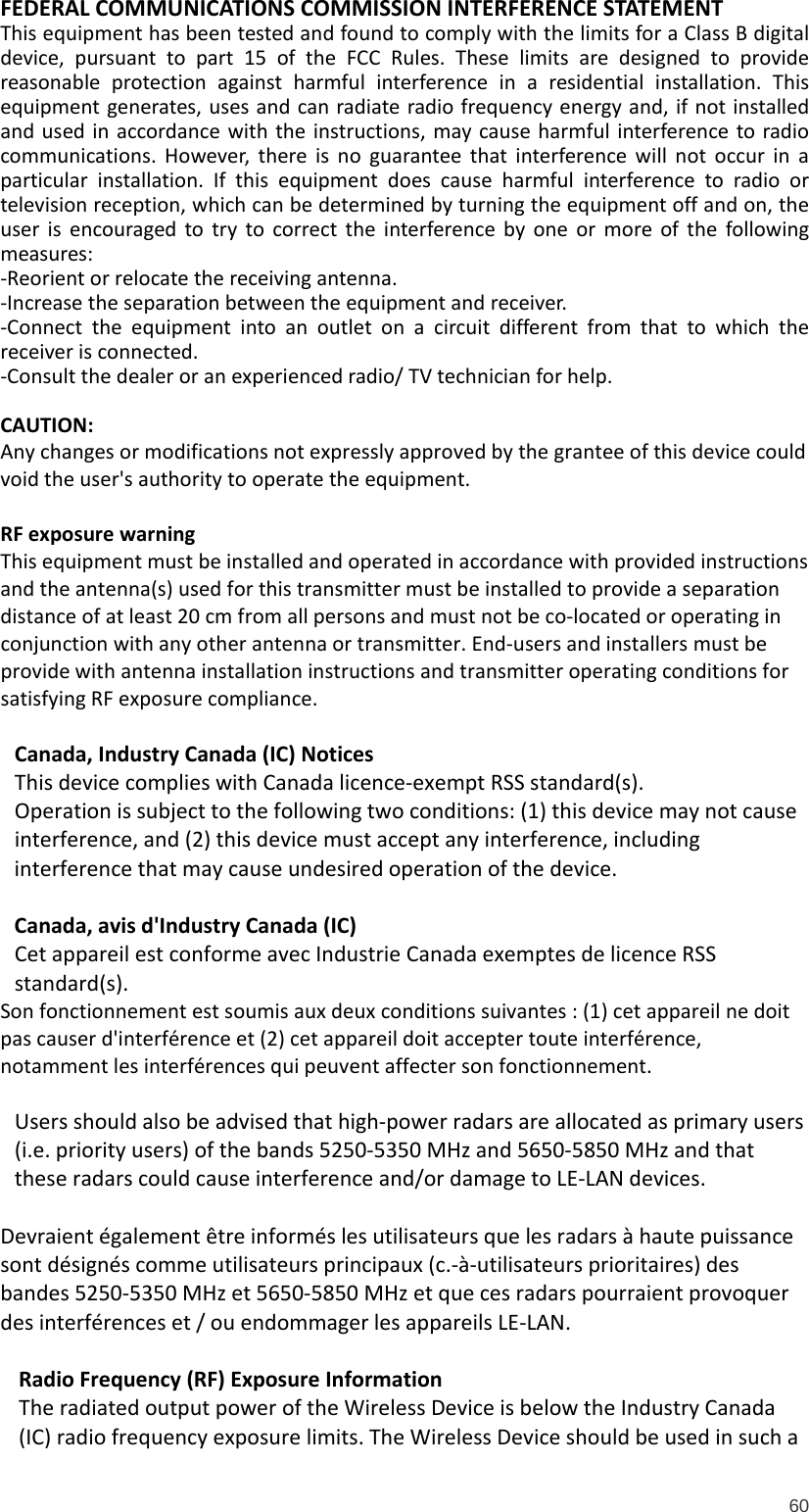  60  FEDERAL COMMUNICATIONS COMMISSION INTERFERENCE STATEMENT  This equipment has been tested and found to comply with the limits for a Class B digital device, pursuant to part 15 of the FCC Rules. These limits are designed to provide reasonable protection against harmful interference in a residential installation. This equipment generates, uses and can radiate radio frequency energy and, if not installed and used in accordance with the instructions, may cause harmful interference to radio communications. However, there is no guarantee that interference will not occur in a particular installation. If this equipment does cause harmful interference to radio or television reception, which can be determined by turning the equipment off and on, the user is encouraged to try to correct the interference by one or more of the following measures: -Reorient or relocate the receiving antenna. -Increase the separation between the equipment and receiver. -Connect the equipment into an outlet on a circuit different from that to which the receiver is connected. -Consult the dealer or an experienced radio/ TV technician for help.  CAUTION:  Any changes or modifications not expressly approved by the grantee of this device could void the user&apos;s authority to operate the equipment.  RF exposure warning   This equipment must be installed and operated in accordance with provided instructions and the antenna(s) used for this transmitter must be installed to provide a separation distance of at least 20 cm from all persons and must not be co-located or operating in conjunction with any other antenna or transmitter. End-users and installers must be provide with antenna installation instructions and transmitter operating conditions for satisfying RF exposure compliance.  Canada, Industry Canada (IC) Notices  This device complies with Canada licence-exempt RSS standard(s).  Operation is subject to the following two conditions: (1) this device may not cause interference, and (2) this device must accept any interference, including interference that may cause undesired operation of the device.  Canada, avis d&apos;Industry Canada (IC)  Cet appareil est conforme avec Industrie Canada exemptes de licence RSS standard(s).  Son fonctionnement est soumis aux deux conditions suivantes : (1) cet appareil ne doit pas causer d&apos;interférence et (2) cet appareil doit accepter toute interférence, notamment les interférences qui peuvent affecter son fonctionnement.  Users should also be advised that high-power radars are allocated as primary users (i.e. priority users) of the bands 5250-5350 MHz and 5650-5850 MHz and that these radars could cause interference and/or damage to LE-LAN devices.   Devraient également être informés les utilisateurs que les radars à haute puissance sont désignés comme utilisateurs principaux (c.-à-utilisateurs prioritaires) des bandes 5250-5350 MHz et 5650-5850 MHz et que ces radars pourraient provoquer des interférences et / ou endommager les appareils LE-LAN.  Radio Frequency (RF) Exposure Information  The radiated output power of the Wireless Device is below the Industry Canada (IC) radio frequency exposure limits. The Wireless Device should be used in such a 