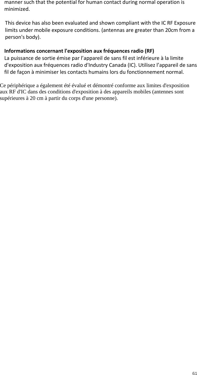  61 manner such that the potential for human contact during normal operation is minimized.   This device has also been evaluated and shown compliant with the IC RF Exposure limits under mobile exposure conditions. (antennas are greater than 20cm from a person&apos;s body).  Informations concernant l&apos;exposition aux fréquences radio (RF) La puissance de sortie émise par l’appareil de sans fil est inférieure à la limite d&apos;exposition aux fréquences radio d&apos;Industry Canada (IC). Utilisez l’appareil de sans fil de façon à minimiser les contacts humains lors du fonctionnement normal.  Ce périphérique a également été évalué et démontré conforme aux limites d&apos;exposition aux RF d&apos;IC dans des conditions d&apos;exposition à des appareils mobiles (antennes sont supérieures à 20 cm à partir du corps d&apos;une personne). 
