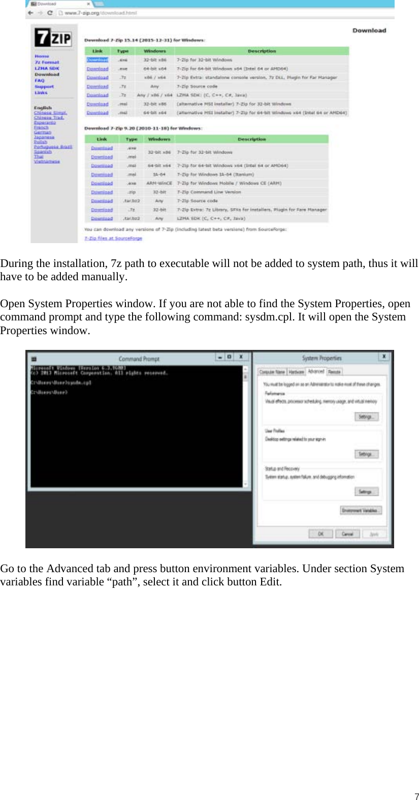  7   During the installation, 7z path to executable will not be added to system path, thus it will have to be added manually.  Open System Properties window. If you are not able to find the System Properties, open command prompt and type the following command: sysdm.cpl. It will open the System Properties window.    Go to the Advanced tab and press button environment variables. Under section System variables find variable “path”, select it and click button Edit.  
