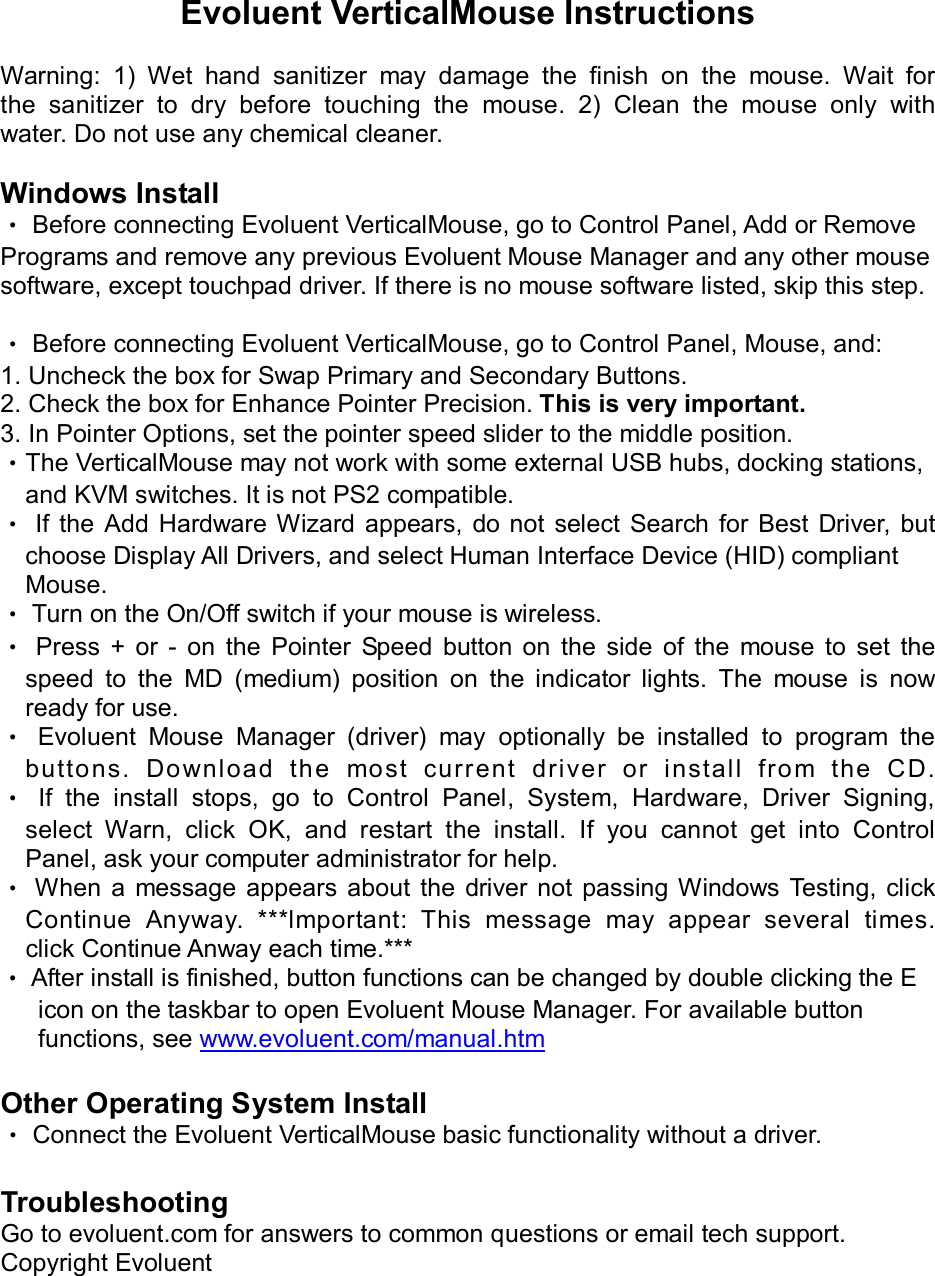              Evoluent VerticalMouse Instructions  Warning:  1)  Wet  hand  sanitizer  may  damage  the  finish  on  the  mouse.  Wait  for the  sanitizer  to  dry  before  touching  the  mouse.  2)  Clean  the  mouse  only  with water. Do not use any chemical cleaner.  Windows Install ‧ Before connecting Evoluent VerticalMouse, go to Control Panel, Add or Remove Programs and remove any previous Evoluent Mouse Manager and any other mouse software, except touchpad driver. If there is no mouse software listed, skip this step.  ‧ Before connecting Evoluent VerticalMouse, go to Control Panel, Mouse, and: 1. Uncheck the box for Swap Primary and Secondary Buttons. 2. Check the box for Enhance Pointer Precision. This is very important. 3. In Pointer Options, set the pointer speed slider to the middle position. ‧The VerticalMouse may not work with some external USB hubs, docking stations,     and KVM switches. It is not PS2 compatible. ‧  If  the  Add  Hardware  Wizard  appears,  do not select  Search for  Best  Driver,  but     choose Display All Drivers, and select Human Interface Device (HID) compliant Mouse. ‧ Turn on the On/Off switch if your mouse is wireless. ‧  Press  +  or  -  on  the  Pointer  Speed  button  on  the  side  of  the  mouse  to  set  the speed  to  the  MD  (medium)  position  on  the  indicator  lights.  The  mouse  is  now ready for use. ‧  Evoluent  Mouse  Manager  (driver)  may  optionally  be  installed  to  program  the buttons.  Download  th e  most  curr ent  dri ver  or  install  from  the  CD. ‧  If  the  install  stops,  go  to  Control  Panel,  System,  Hardware,  Driver  Signing, select  Warn,  click  OK,  and  restart  the  install.  If  you  cannot  get  into  Control     Panel, ask your computer administrator for help. ‧ When  a  message  appears  about the  driver  not passing Windows Testing,  click Continue  Anyway.  ***lmportant:  This  message  may  appear  several  times. click Continue Anway each time.*** ‧ After install is finished, button functions can be changed by double clicking the E       icon on the taskbar to open Evoluent Mouse Manager. For available button       functions, see www.evoluent.com/manual.htm  Other Operating System Install ‧ Connect the Evoluent VerticalMouse basic functionality without a driver.  Troubleshooting Go to evoluent.com for answers to common questions or email tech support. Copyright Evoluent 