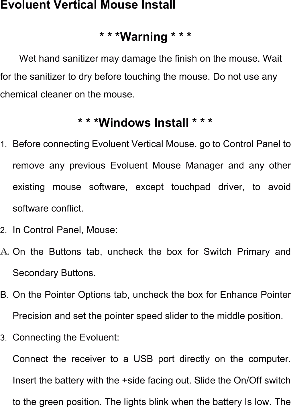 Evoluent Vertical Mouse Install * * *Warning * * * Wet hand sanitizer may damage the finish on the mouse. Wait for the sanitizer to dry before touching the mouse. Do not use any chemical cleaner on the mouse. * * *Windows Install * * * 1. Before connecting Evoluent Vertical Mouse. go to Control Panel to remove  any  previous  Evoluent  Mouse  Manager  and  any  other existing  mouse  software,  except  touchpad  driver,  to  avoid software conflict. 2. In Control Panel, Mouse: A. On  the  Buttons  tab,  uncheck  the  box  for  Switch  Primary  and Secondary Buttons. B. On the Pointer Options tab, uncheck the box for Enhance Pointer Precision and set the pointer speed slider to the middle position. 3. Connecting the Evoluent: Connect  the  receiver  to  a  USB  port  directly  on  the  computer. Insert the battery with the +side facing out. Slide the On/Off switch to the green position. The lights blink when the battery Is low. The 