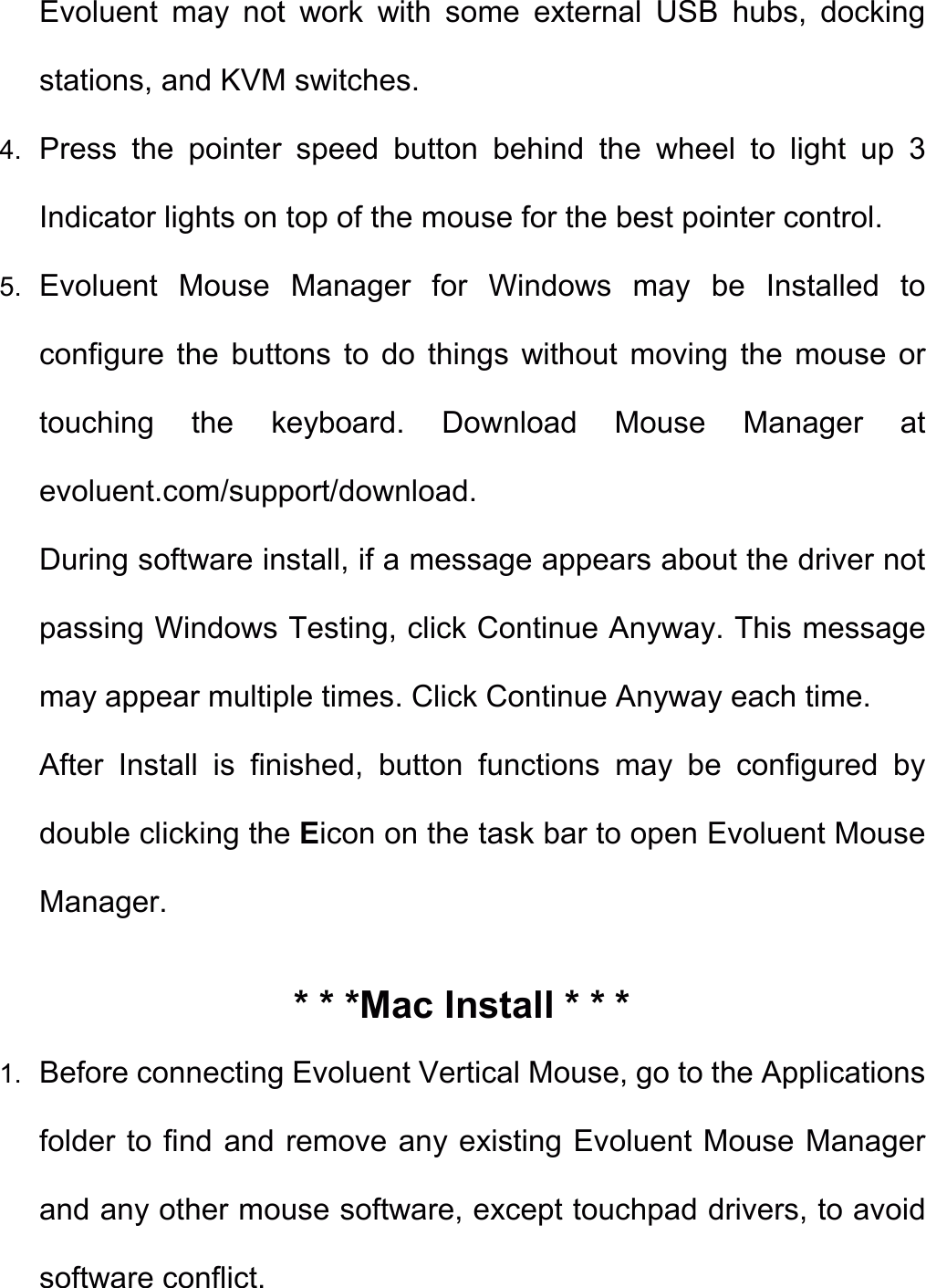 Evoluent  may  not  work  with  some  external  USB  hubs,  docking stations, and KVM switches. 4. Press  the  pointer  speed  button  behind  the  wheel  to  light  up  3 Indicator lights on top of the mouse for the best pointer control. 5. Evoluent  Mouse  Manager  for  Windows  may  be  Installed  to configure  the  buttons  to  do  things  without  moving  the  mouse  or touching  the  keyboard.  Download  Mouse  Manager  at evoluent.com/support/download. During software install, if a message appears about the driver not passing Windows Testing, click Continue Anyway. This message may appear multiple times. Click Continue Anyway each time. After  Install  is  finished,  button  functions  may  be  configured  by double clicking the Eicon on the task bar to open Evoluent Mouse Manager. * * *Mac Install * * * 1. Before connecting Evoluent Vertical Mouse, go to the Applications folder to find and remove any existing Evoluent Mouse Manager   and any other mouse software, except touchpad drivers, to avoid software conflict. 