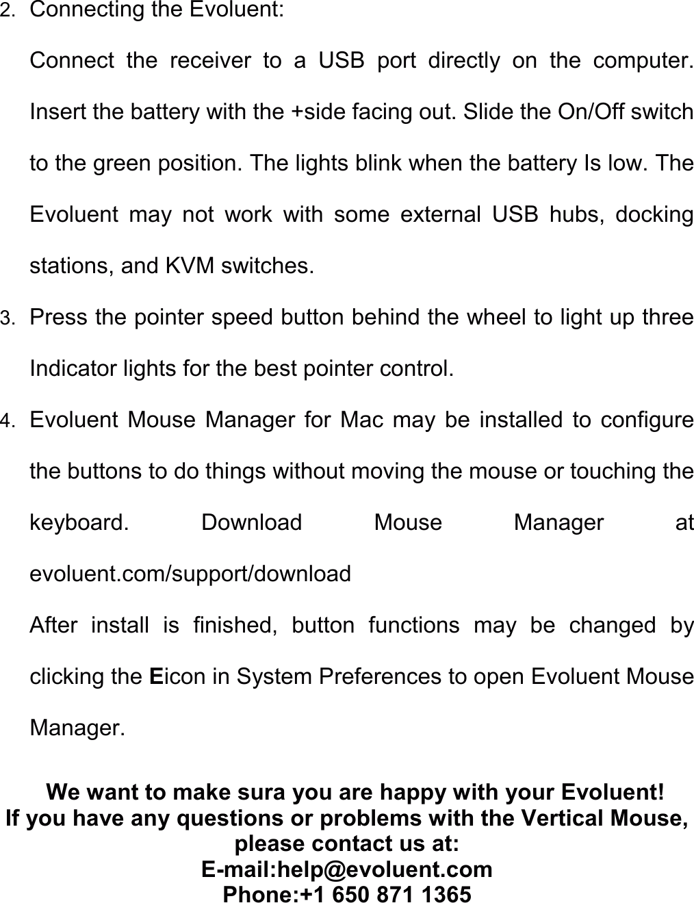 2. Connecting the Evoluent: Connect  the  receiver  to  a  USB  port  directly  on  the  computer. Insert the battery with the +side facing out. Slide the On/Off switch to the green position. The lights blink when the battery Is low. The Evoluent  may  not  work  with  some  external  USB  hubs,  docking stations, and KVM switches. 3. Press the pointer speed button behind the wheel to light up three Indicator lights for the best pointer control. 4. Evoluent  Mouse  Manager  for  Mac  may be  installed  to  configure the buttons to do things without moving the mouse or touching the keyboard.  Download  Mouse  Manager  at evoluent.com/support/download After  install  is  finished,  button  functions  may  be  changed  by clicking the Eicon in System Preferences to open Evoluent Mouse Manager. We want to make sura you are happy with your Evoluent! If you have any questions or problems with the Vertical Mouse, please contact us at:   E-mail:help@evoluent.com Phone:+1 650 871 1365    