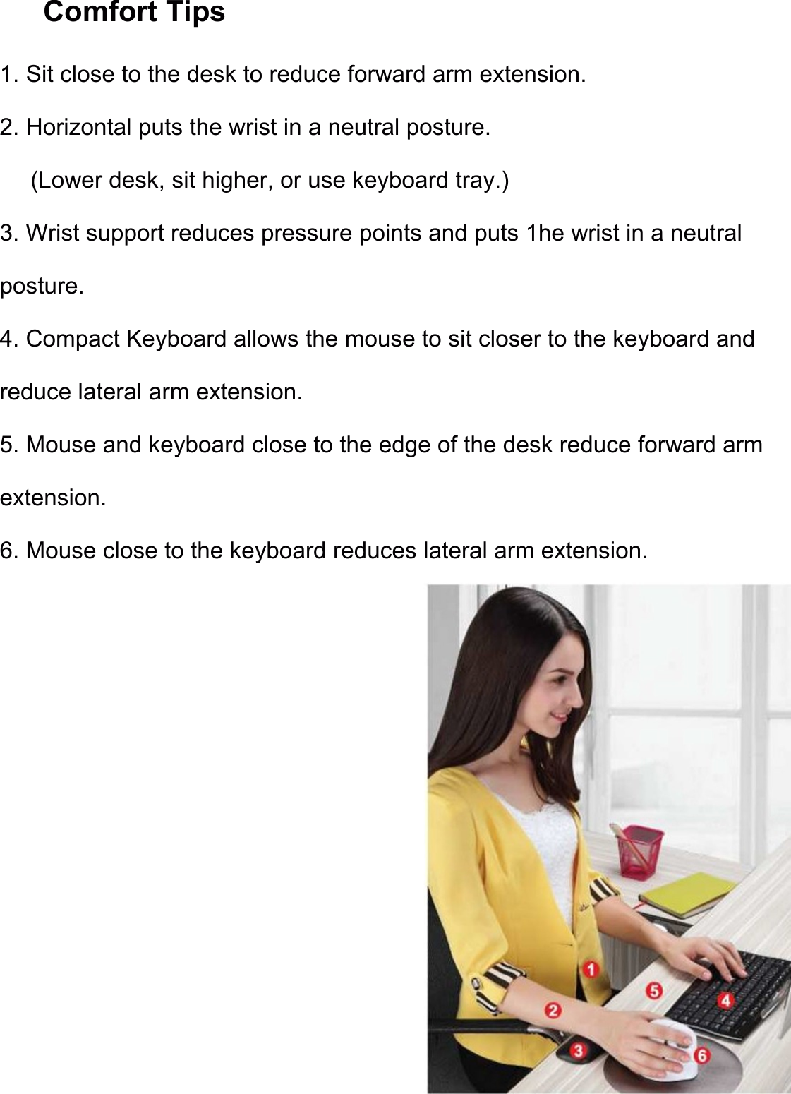 Comfort Tips                 1. Sit close to the desk to reduce forward arm extension. 2. Horizontal puts the wrist in a neutral posture. (Lower desk, sit higher, or use keyboard tray.) 3. Wrist support reduces pressure points and puts 1he wrist in a neutral posture. 4. Compact Keyboard allows the mouse to sit closer to the keyboard and reduce lateral arm extension. 5. Mouse and keyboard close to the edge of the desk reduce forward arm extension. 6. Mouse close to the keyboard reduces lateral arm extension. 