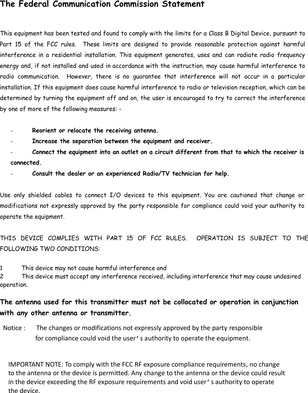   The Federal Communication Commission Statement This equipment has been tested and found to comply with the limits for a Class B Digital Device, pursuant to Part  15  of  the  FCC  rules.    These  limits  are  designed  to  provide  reasonable  protection  against  harmful interference  in a  residential  installation.  This  equipment  generates,  uses  and  can  radiate  radio  frequency energy and, if not installed and used in accordance with the instruction, may cause harmful interference to radio  communication.    However,  there  is  no  guarantee  that  interference  will  not  occur in  a  particular installation. If this equipment does cause harmful interference to radio or television reception, which can be determined by turning the equipment off and on, the user is encouraged to try to correct the interference by one of more of the following measures: -   -  Reorient or relocate the receiving antenna.  -  Increase the separation between the equipment and receiver.  - Connect the equipment into an outlet on a circuit different from that to which the receiver is connected.  -  Consult the dealer or an experienced Radio/TV technician for help.  Use  only  shielded  cables  to  connect  I/O  devices  to  this  equipment.  You  are  cautioned  that  change  or modifications not expressly approved by the party responsible for compliance could void your authority to operate the equipment.   THIS  DEVICE  COMPLIES  WITH  PART  15  OF  FCC  RULES.    OPERATION  IS  SUBJECT  TO  THE FOLLOWING TWO CONDITIONS:   1 This device may not cause harmful interference and  2 This device must accept any interference received, including interference that may cause undesired operation.   The antenna used for this transmitter must not be collocated or operation in conjunction with any other antenna or transmitter.  Notice :      The changes or modifications not expressly approved by the party responsible                   for compliance could void the user’s authority to operate the equipment.  IMPORTANT NOTE: To comply with the FCC RF exposure compliance requirements, no change to the antenna or the device is permitted. Any change to the antenna or the device could result in the device exceeding the RF exposure requirements and void user’s authority to operate the device.  