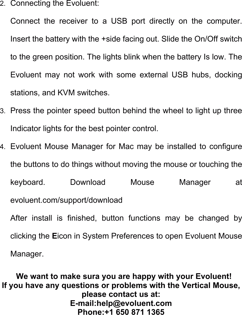 2.  Connecting the Evoluent: Connect  the  receiver  to  a  USB  port  directly  on  the  computer. Insert the battery with the +side facing out. Slide the On/Off switch to the green position. The lights blink when the battery Is low. The Evoluent  may  not  work  with  some  external  USB  hubs,  docking stations, and KVM switches. 3.  Press the pointer speed button behind the wheel to light up three Indicator lights for the best pointer control. 4.  Evoluent  Mouse  Manager for  Mac may  be installed  to  configure the buttons to do things without moving the mouse or touching the keyboard.  Download  Mouse  Manager  at evoluent.com/support/download After  install  is  finished,  button  functions  may  be  changed  by clicking the Eicon in System Preferences to open Evoluent Mouse Manager. We want to make sura you are happy with your Evoluent! If you have any questions or problems with the Vertical Mouse, please contact us at:   E-mail:help@evoluent.com Phone:+1 650 871 1365   