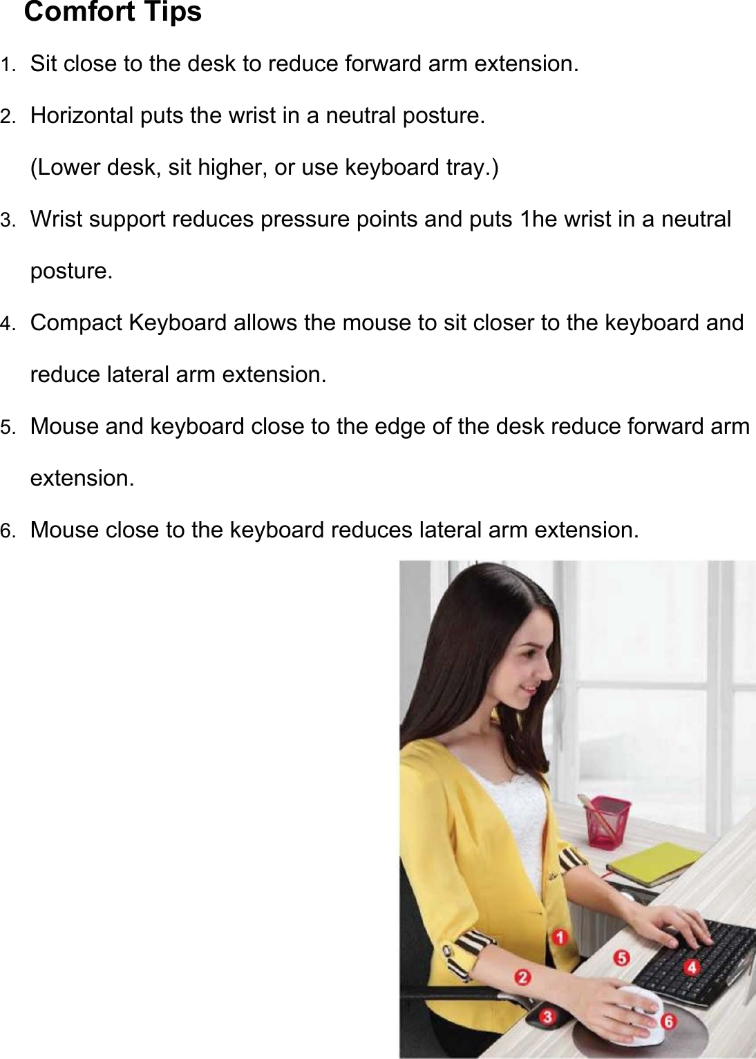 Comfort Tips                 1. Sit close to the desk to reduce forward arm extension. 2. Horizontal puts the wrist in a neutral posture. (Lower desk, sit higher, or use keyboard tray.) 3. Wrist support reduces pressure points and puts 1he wrist in a neutral posture. 4. Compact Keyboard allows the mouse to sit closer to the keyboard and reduce lateral arm extension. 5. Mouse and keyboard close to the edge of the desk reduce forward arm extension. 6. Mouse close to the keyboard reduces lateral arm extension. 