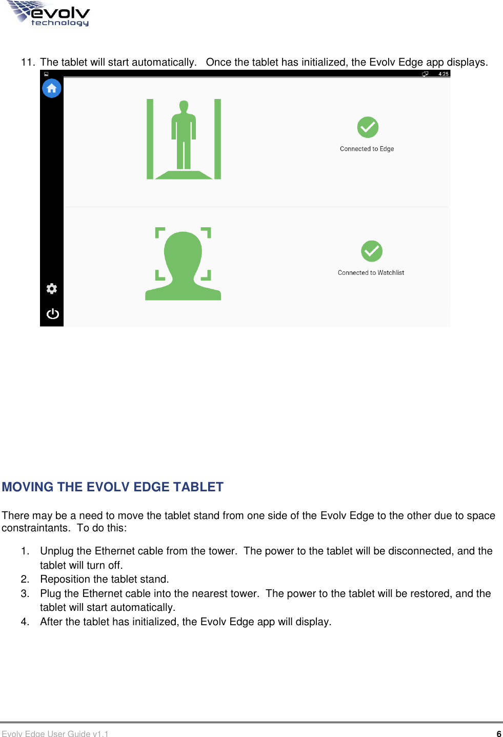      Evolv Edge User Guide v1.1      6 Part Number: 500-00003  11. The tablet will start automatically.   Once the tablet has initialized, the Evolv Edge app displays.           MOVING THE EVOLV EDGE TABLET There may be a need to move the tablet stand from one side of the Evolv Edge to the other due to space constraintants.  To do this: 1.  Unplug the Ethernet cable from the tower.  The power to the tablet will be disconnected, and the tablet will turn off. 2.  Reposition the tablet stand. 3.  Plug the Ethernet cable into the nearest tower.  The power to the tablet will be restored, and the tablet will start automatically. 4.  After the tablet has initialized, the Evolv Edge app will display.    