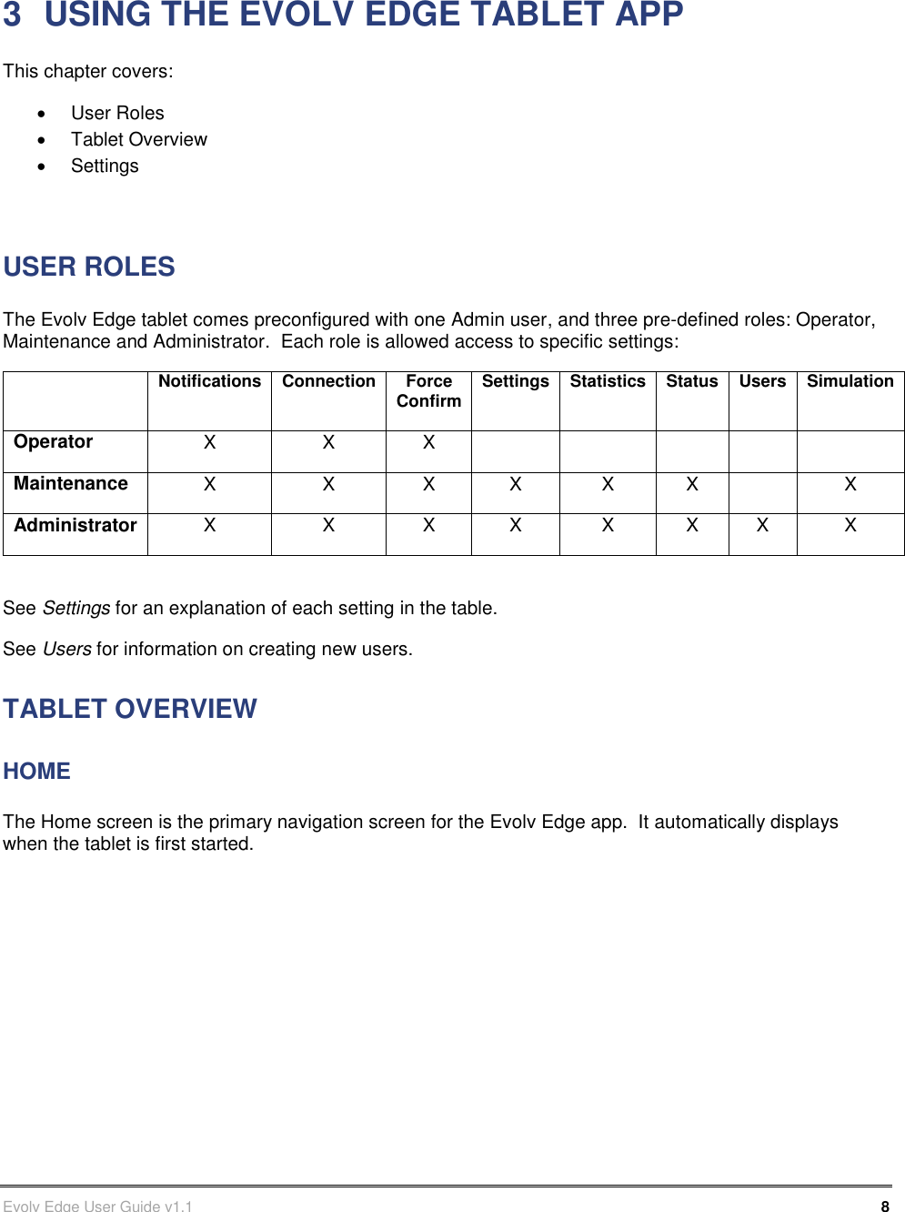      Evolv Edge User Guide v1.1    8 Part Number: 500-00003 3  USING THE EVOLV EDGE TABLET APP This chapter covers:   User Roles   Tablet Overview   Settings  USER ROLES The Evolv Edge tablet comes preconfigured with one Admin user, and three pre-defined roles: Operator, Maintenance and Administrator.  Each role is allowed access to specific settings:  Notifications Connection Force Confirm Settings Statistics Status Users Simulation Operator X X X      Maintenance X X X X X X  X Administrator X X X X X X X X  See Settings for an explanation of each setting in the table. See Users for information on creating new users. TABLET OVERVIEW HOME The Home screen is the primary navigation screen for the Evolv Edge app.  It automatically displays when the tablet is first started.             
