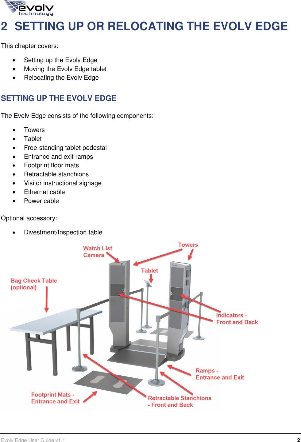      Evolv Edge User Guide v1.1      2 Part Number: 500-00003 2  SETTING UP OR RELOCATING THE EVOLV EDGE This chapter covers:   Setting up the Evolv Edge   Moving the Evolv Edge tablet   Relocating the Evolv Edge SETTING UP THE EVOLV EDGE The Evolv Edge consists of the following components:   Towers   Tablet   Free-standing tablet pedestal   Entrance and exit ramps   Footprint floor mats   Retractable stanchions   Visitor instructional signage   Ethernet cable   Power cable  Optional accessory:   Divestment/Inspection table  