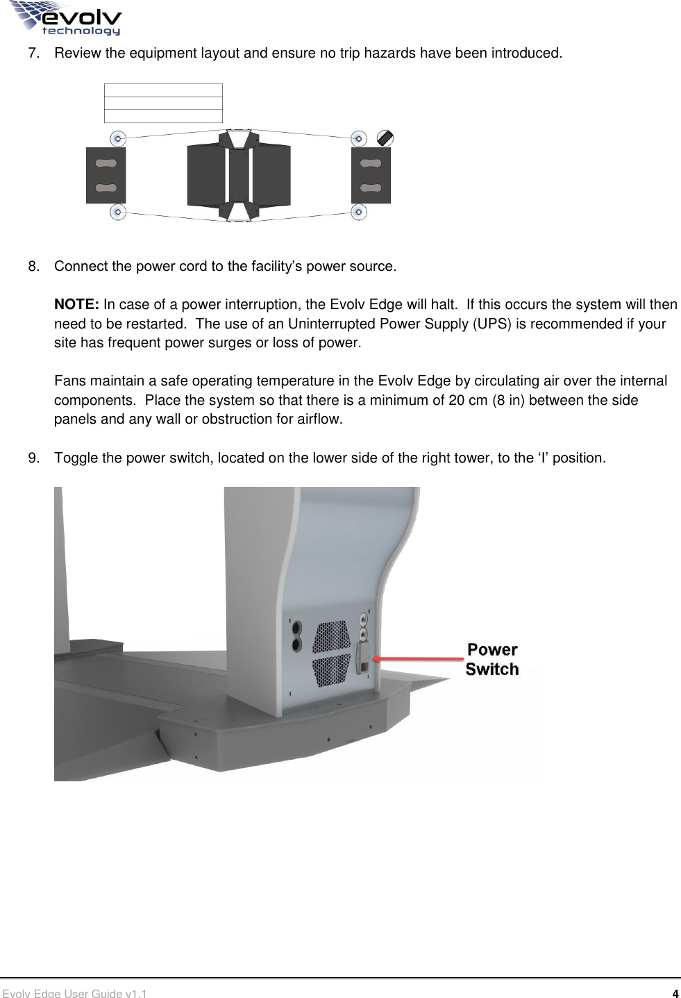      Evolv Edge User Guide v1.1      4 Part Number: 500-00003 7.  Review the equipment layout and ensure no trip hazards have been introduced.   8. Connect the power cord to the facility’s power source.  NOTE: In case of a power interruption, the Evolv Edge will halt.  If this occurs the system will then need to be restarted.  The use of an Uninterrupted Power Supply (UPS) is recommended if your site has frequent power surges or loss of power.   Fans maintain a safe operating temperature in the Evolv Edge by circulating air over the internal components.  Place the system so that there is a minimum of 20 cm (8 in) between the side panels and any wall or obstruction for airflow.  9.  Toggle the power switch, located on the lower side of the right tower, to the ‘I’ position.           