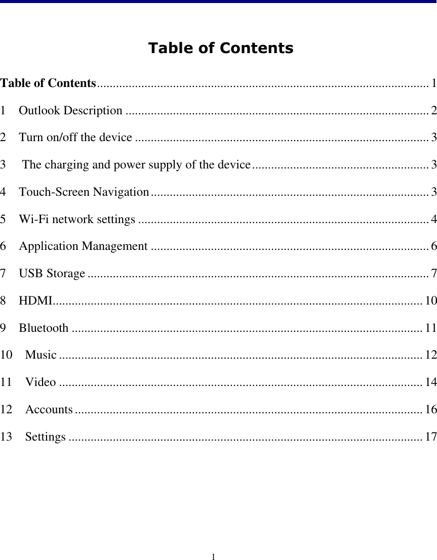    1   Table of Contents  Table of Contents ......................................................................................................... 1 1    Outlook Description ................................................................................................ 2 2    Turn on/off the device ............................................................................................. 3 3  The charging and power supply of the device ........................................................ 3 4    Touch-Screen Navigation ........................................................................................ 3 5    Wi-Fi network settings ............................................................................................ 4 6    Application Management ........................................................................................ 6 7    USB Storage ............................................................................................................ 7 8    HDMI..................................................................................................................... 10 9    Bluetooth ............................................................................................................... 11 10    Music ................................................................................................................... 12 11    Video ................................................................................................................... 14 12    Accounts .............................................................................................................. 16 13    Settings ................................................................................................................ 17     