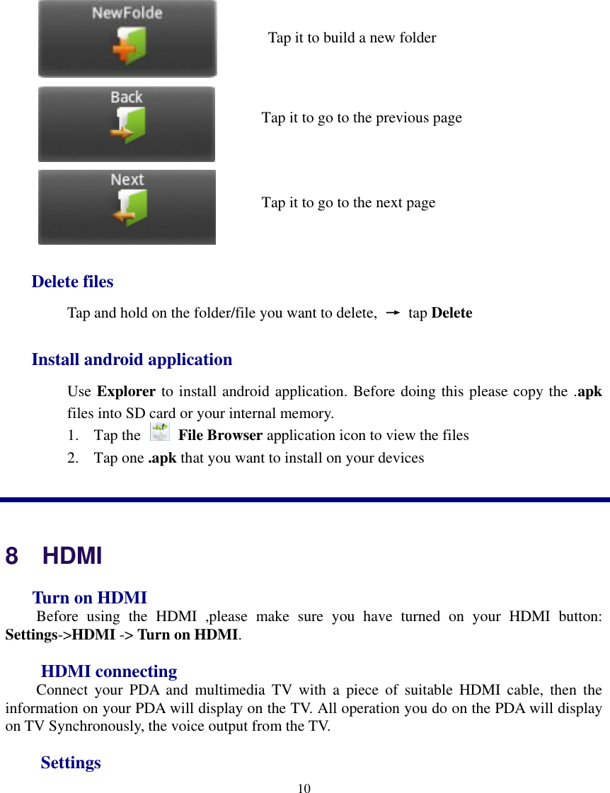    10             Delete files Tap and hold on the folder/file you want to delete,  → tap Delete Install android application Use Explorer to install android application. Before doing this please copy the .apk files into SD card or your internal memory. 1. Tap the    File Browser application icon to view the files 2. Tap one .apk that you want to install on your devices  8    HDMI   Turn on HDMI Before  using  the  HDMI  ,please  make  sure  you  have  turned  on  your  HDMI  button: Settings-&gt;HDMI -&gt; Turn on HDMI. HDMI connecting Connect  your  PDA  and  multimedia  TV  with  a  piece  of  suitable HDMI  cable,  then  the information on your PDA will display on the TV. All operation you do on the PDA will display on TV Synchronously, the voice output from the TV. Settings Tap it to go to the previous page Tap it to go to the next page   Tap it to build a new folder 