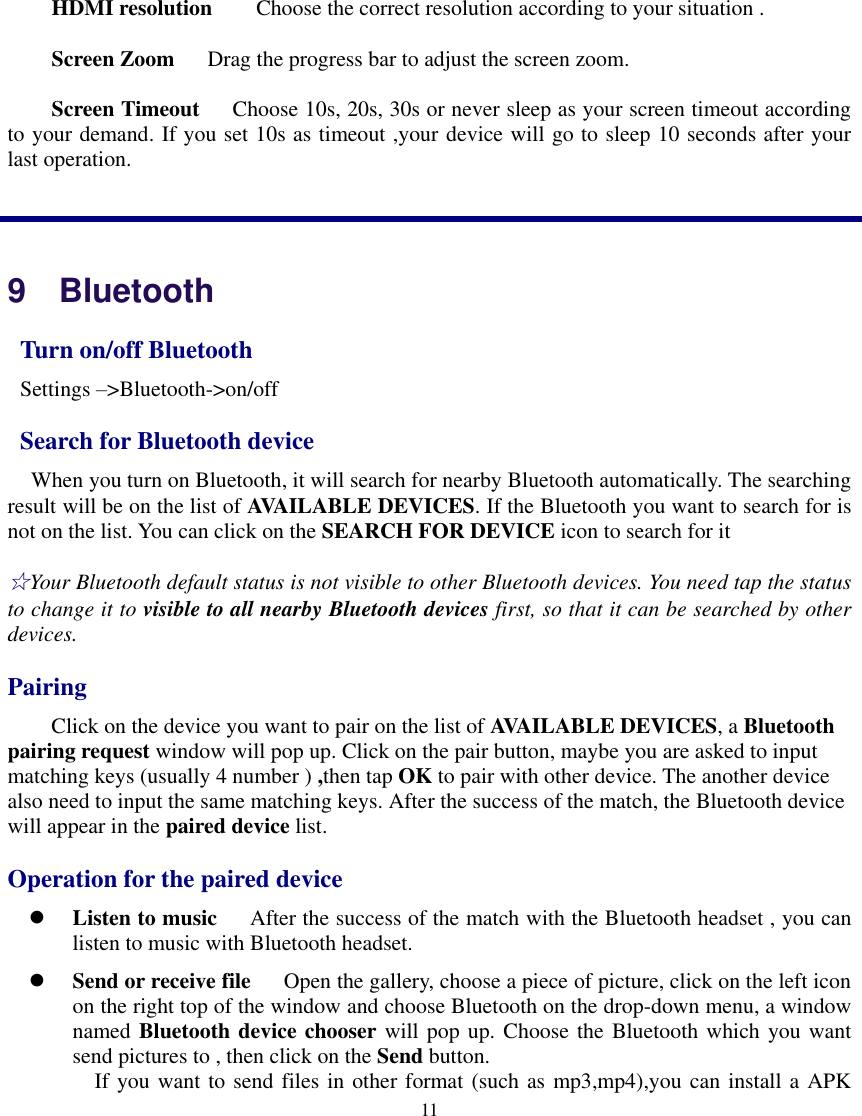   11  HDMI resolution    Choose the correct resolution according to your situation . Screen Zoom   Drag the progress bar to adjust the screen zoom. Screen Timeout    Choose 10s, 20s, 30s or never sleep as your screen timeout according to your demand. If you set 10s as timeout ,your device will go to sleep 10 seconds after your last operation.  9   Bluetooth   Turn on/off Bluetooth  Settings –&gt;Bluetooth-&gt;on/off   Search for Bluetooth device    When you turn on Bluetooth, it will search for nearby Bluetooth automatically. The searching result will be on the list of AVAILABLE DEVICES. If the Bluetooth you want to search for is not on the list. You can click on the SEARCH FOR DEVICE icon to search for it ☆Your Bluetooth default status is not visible to other Bluetooth devices. You need tap the status to change it to visible to all nearby Bluetooth devices first, so that it can be searched by other devices. Pairing Click on the device you want to pair on the list of AVAILABLE DEVICES, a Bluetooth pairing request window will pop up. Click on the pair button, maybe you are asked to input matching keys (usually 4 number ) ,then tap OK to pair with other device. The another device also need to input the same matching keys. After the success of the match, the Bluetooth device will appear in the paired device list. Operation for the paired device  Listen to music      After the success of the match with the Bluetooth headset , you can listen to music with Bluetooth headset.  Send or receive file      Open the gallery, choose a piece of picture, click on the left icon on the right top of the window and choose Bluetooth on the drop-down menu, a window named Bluetooth device chooser will pop up. Choose the Bluetooth which you want send pictures to , then click on the Send button.   If you want to send files in other format (such as mp3,mp4),you can install a APK 