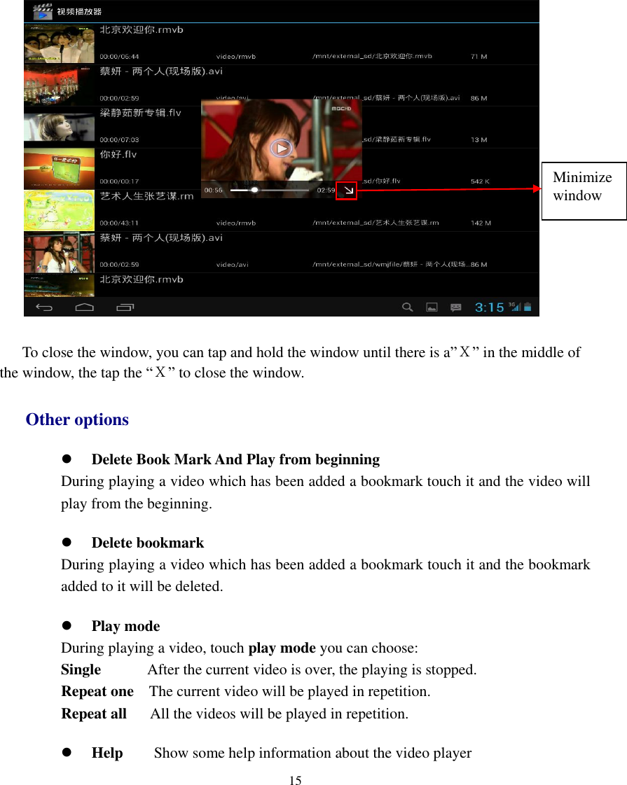   15   To close the window, you can tap and hold the window until there is a”Ｘ” in the middle of the window, the tap the “Ｘ” to close the window. Other options  Delete Book Mark And Play from beginning During playing a video which has been added a bookmark touch it and the video will play from the beginning.  Delete bookmark During playing a video which has been added a bookmark touch it and the bookmark added to it will be deleted.  Play mode During playing a video, touch play mode you can choose: Single            After the current video is over, the playing is stopped. Repeat one  The current video will be played in repetition. Repeat all   All the videos will be played in repetition.  Help        Show some help information about the video player Minimize window 