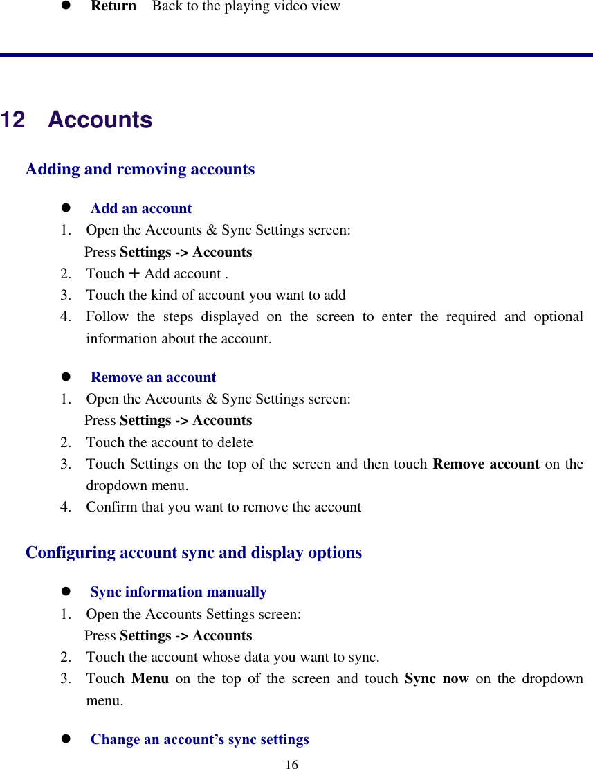    16   Return  Back to the playing video view   12  Accounts Adding and removing accounts  Add an account 1. Open the Accounts &amp; Sync Settings screen: Press Settings -&gt; Accounts   2. Touch + Add account . 3. Touch the kind of account you want to add 4. Follow  the  steps  displayed  on  the  screen  to  enter  the  required  and  optional information about the account.  Remove an account 1. Open the Accounts &amp; Sync Settings screen: Press Settings -&gt; Accounts   2. Touch the account to delete 3. Touch Settings on the top of the screen and then touch Remove account on the dropdown menu. 4. Confirm that you want to remove the account Configuring account sync and display options  Sync information manually 1. Open the Accounts Settings screen: Press Settings -&gt; Accounts   2. Touch the account whose data you want to sync. 3. Touch  Menu  on  the  top  of  the  screen  and  touch  Sync  now  on  the  dropdown menu.  Change an account’s sync settings 