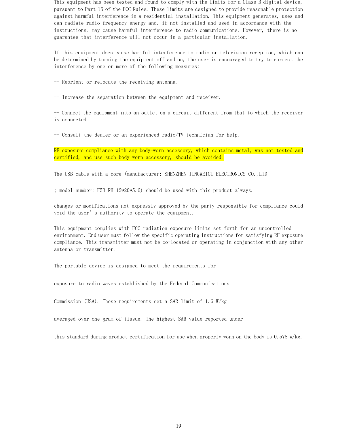   19 This equipment has been tested and found to comply with the limits for a Class B digital device, pursuant to Part 15 of the FCC Rules. These limits are designed to provide reasonable protection against harmful interference in a residential installation. This equipment generates, uses and can radiate radio frequency energy and, if not installed and used in accordance with the instructions, may cause harmful interference to radio communications. However, there is no guarantee that interference will not occur in a particular installation. If this equipment does cause harmful interference to radio or television reception, which can be determined by turning the equipment off and on, the user is encouraged to try to correct the interference by one or more of the following measures: -- Reorient or relocate the receiving antenna. -- Increase the separation between the equipment and receiver. -- Connect the equipment into an outlet on a circuit different from that to which the receiver is connected. -- Consult the dealer or an experienced radio/TV technician for help. RF exposure compliance with any body-worn accessory, which contains metal, was not tested and certified, and use such body-worn accessory, should be avoided. The USB cable with a core (manufacturer: SHENZHEN JINGWEICI ELECTRONICS CO.,LTD ; model number: F5B RH 12*20*5.6) should be used with this product always. changes or modifications not expressly approved by the party responsible for compliance could void the user’s authority to operate the equipment. This equipment complies with FCC radiation exposure limits set forth for an uncontrolled environment. End user must follow the specific operating instructions for satisfying RF exposure compliance. This transmitter must not be co-located or operating in conjunction with any other antenna or transmitter. The portable device is designed to meet the requirements for exposure to radio waves established by the Federal Communications Commission (USA). These requirements set a SAR limit of 1.6 W/kg averaged over one gram of tissue. The highest SAR value reported under this standard during product certification for use when properly worn on the body is 0.578 W/kg.  