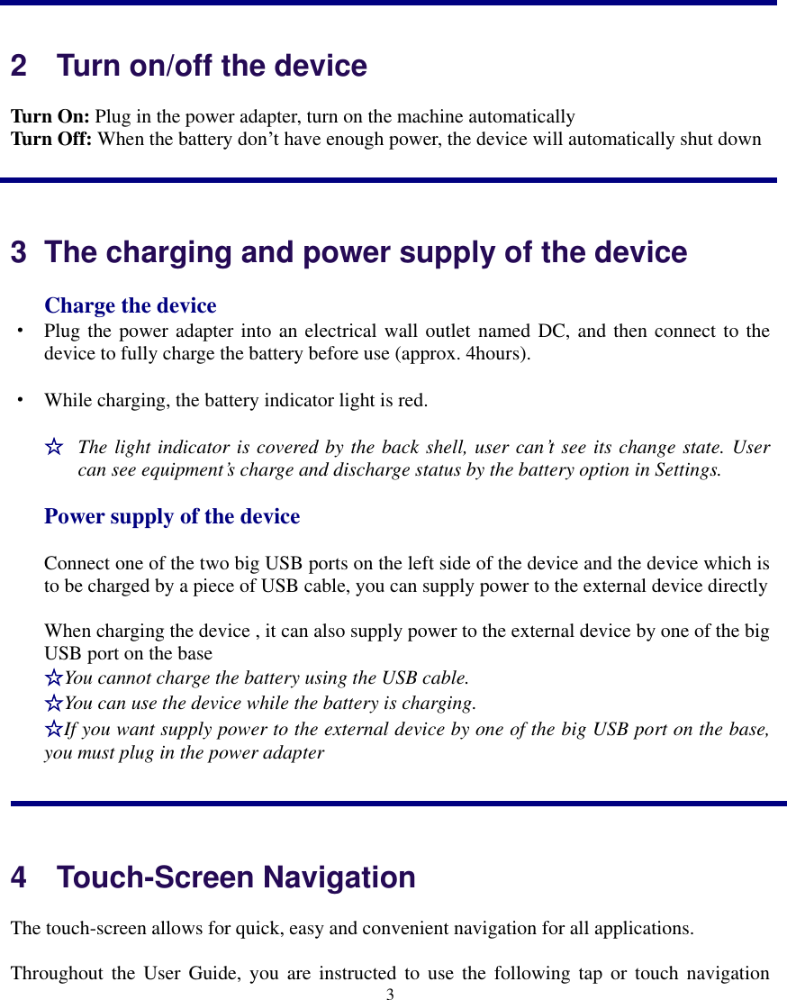    3   2    Turn on/off the device Turn On: Plug in the power adapter, turn on the machine automatically   Turn Off: When the battery don’t have enough power, the device will automatically shut down  3  The charging and power supply of the device Charge the device · Plug the power adapter into an electrical wall outlet named DC, and then connect to the device to fully charge the battery before use (approx. 4hours). · While charging, the battery indicator light is red.   ☆ The light indicator is covered by the back shell, user can’t see its change state. User can see equipment’s charge and discharge status by the battery option in Settings. Power supply of the device Connect one of the two big USB ports on the left side of the device and the device which is to be charged by a piece of USB cable, you can supply power to the external device directly When charging the device , it can also supply power to the external device by one of the big USB port on the base ☆You cannot charge the battery using the USB cable. ☆You can use the device while the battery is charging. ☆If you want supply power to the external device by one of the big USB port on the base, you must plug in the power adapter   4    Touch-Screen Navigation The touch-screen allows for quick, easy and convenient navigation for all applications. Throughout  the  User Guide, you  are  instructed  to  use  the following tap  or  touch  navigation 