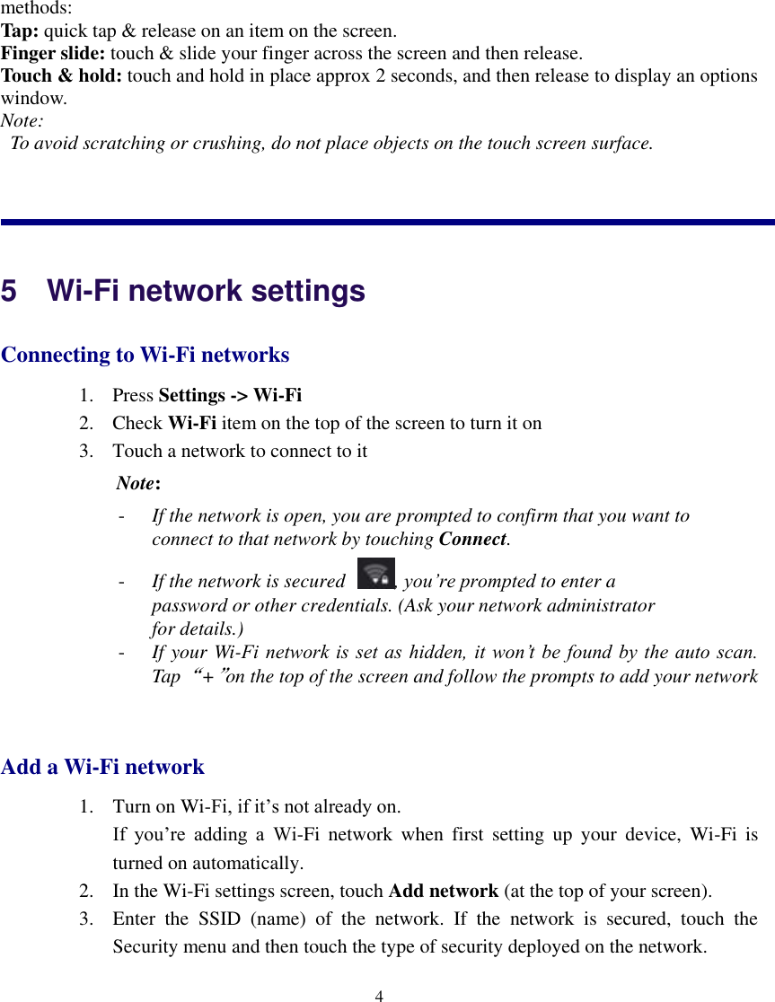    4  methods: Tap: quick tap &amp; release on an item on the screen. Finger slide: touch &amp; slide your finger across the screen and then release. Touch &amp; hold: touch and hold in place approx 2 seconds, and then release to display an options window. Note:   To avoid scratching or crushing, do not place objects on the touch screen surface.           5    Wi-Fi network settings Connecting to Wi-Fi networks 1. Press Settings -&gt; Wi-Fi   2. Check Wi-Fi item on the top of the screen to turn it on 3. Touch a network to connect to it  Note:   - If the network is open, you are prompted to confirm that you want to connect to that network by touching Connect. - If the network is secured , you’re prompted to enter a password or other credentials. (Ask your network administrator for details.) - If your Wi-Fi network is  set as  hidden, it won’t be  found by the auto scan. Tap “+”on the top of the screen and follow the prompts to add your network  Add a Wi-Fi network 1. Turn on Wi-Fi, if it’s not already on. If  you’re  adding  a  Wi-Fi  network  when  first  setting  up  your  device,  Wi-Fi  is       turned on automatically. 2. In the Wi-Fi settings screen, touch Add network (at the top of your screen). 3. Enter  the  SSID  (name)  of  the  network.  If  the  network  is  secured,  touch  the Security menu and then touch the type of security deployed on the network. 
