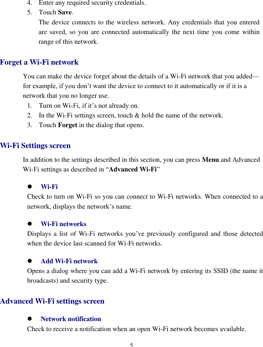    5  4. Enter any required security credentials. 5. Touch Save. The device connects to the wireless network. Any credentials that you entered     are saved, so you  are connected automatically the  next time you come within range of this network. Forget a Wi-Fi network You can make the device forget about the details of a Wi-Fi network that you added— for example, if you don’t want the device to connect to it automatically or if it is a network that you no longer use. 1. Turn on Wi-Fi, if it’s not already on. 2. In the Wi-Fi settings screen, touch &amp; hold the name of the network. 3. Touch Forget in the dialog that opens. Wi-Fi Settings screen In addition to the settings described in this section, you can press Menu and Advanced Wi-Fi settings as described in “Advanced Wi-Fi”  Wi-Fi     Check to turn on Wi-Fi so you can connect to Wi-Fi networks. When connected to a network, displays the network’s name.  Wi-Fi networks    Displays a  list of  Wi-Fi  networks  you’ve  previously  configured  and  those  detected when the device last scanned for Wi-Fi networks.  Add Wi-Fi network     Opens a dialog where you can add a Wi-Fi network by entering its SSID (the name it broadcasts) and security type.   Advanced Wi-Fi settings screen  Network notification     Check to receive a notification when an open Wi-Fi network becomes available. 