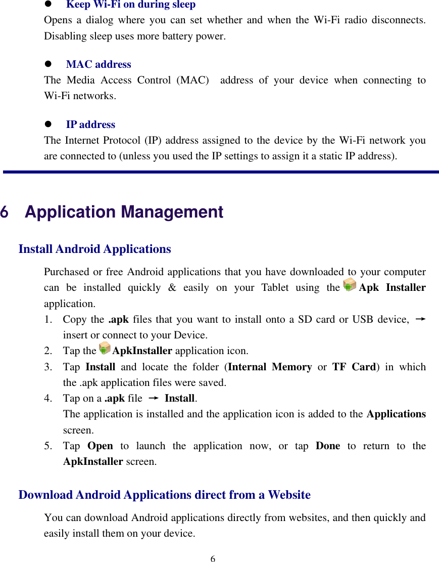    6   Keep Wi-Fi on during sleep    Opens  a dialog  where  you  can set whether  and  when  the  Wi-Fi  radio  disconnects. Disabling sleep uses more battery power.  MAC address     The  Media  Access  Control  (MAC)    address  of  your  device  when  connecting  to Wi-Fi networks.  IP address   The Internet Protocol (IP) address assigned to the device by the Wi-Fi network you are connected to (unless you used the IP settings to assign it a static IP address). 6    Application Management Install Android Applications   Purchased or free Android applications that you have downloaded to your computer can  be  installed  quickly  &amp;  easily  on  your  Tablet  using  the Apk  Installer application.   1. Copy the .apk files that you want to install onto a SD card or USB device,  → insert or connect to your Device.   2. Tap the ApkInstaller application icon.   3. Tap  Install  and  locate  the  folder  (Internal  Memory  or  TF  Card)  in  which the .apk application files were saved. 4. Tap on a .apk file  →  Install.       The application is installed and the application icon is added to the Applications screen.   5. Tap  Open  to  launch  the  application  now,  or  tap  Done  to  return  to  the ApkInstaller screen.       Download Android Applications direct from a Website   You can download Android applications directly from websites, and then quickly and easily install them on your device.   