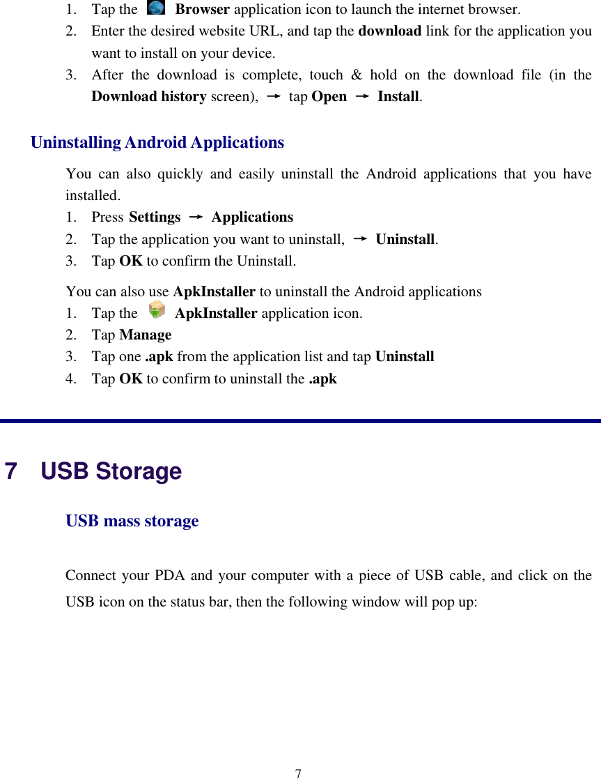    7  1. Tap the   Browser application icon to launch the internet browser.   2. Enter the desired website URL, and tap the download link for the application you want to install on your device.   3. After  the  download  is  complete,  touch  &amp;  hold  on  the  download  file  (in  the Download history screen),  → tap Open →  Install. Uninstalling Android Applications   You  can  also  quickly  and  easily  uninstall  the  Android  applications  that  you  have installed.   1. Press Settings → Applications   2. Tap the application you want to uninstall,  →  Uninstall.       3. Tap OK to confirm the Uninstall. You can also use ApkInstaller to uninstall the Android applications 1. Tap the    ApkInstaller application icon. 2. Tap Manage 3. Tap one .apk from the application list and tap Uninstall 4. Tap OK to confirm to uninstall the .apk   7   USB Storage USB mass storage Connect your PDA and your computer with a piece of USB cable, and click on the USB icon on the status bar, then the following window will pop up:   