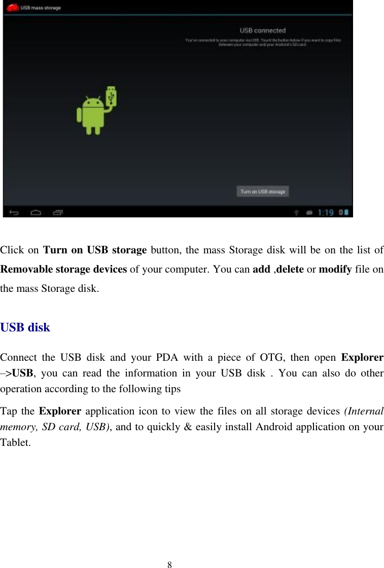    8   Click on Turn on USB storage button, the mass Storage disk will be on the list of Removable storage devices of your computer. You can add ,delete or modify file on the mass Storage disk. USB disk Connect  the  USB  disk  and  your  PDA  with  a  piece  of  OTG,  then  open  Explorer –&gt;USB,  you  can  read  the  information  in  your  USB  disk  .  You  can  also  do  other operation according to the following tips Tap the Explorer application icon to view the files on all storage devices (Internal memory, SD card, USB), and to quickly &amp; easily install Android application on your Tablet. 