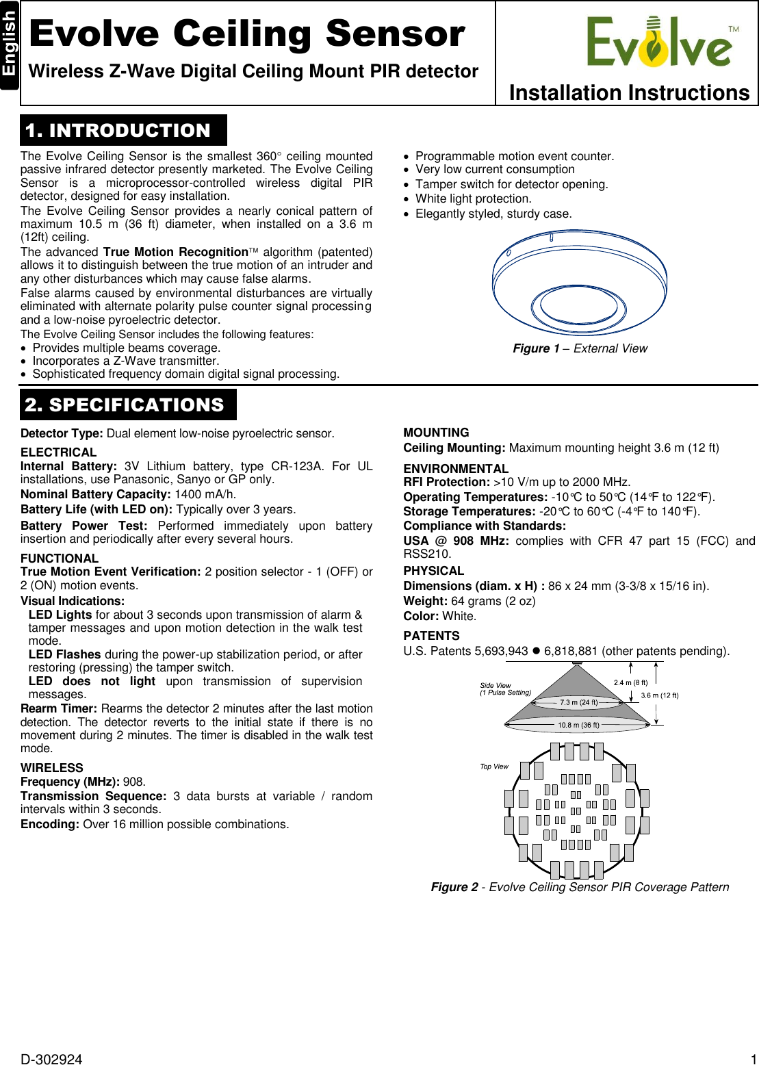D-302924  1  Evolve Ceiling Sensor Wireless Z-Wave Digital Ceiling Mount PIR detector  Installation Instructions 1. INTRODUCTION The Evolve Ceiling Sensor is the smallest 360 ceiling mounted passive infrared detector presently marketed. The Evolve Ceiling Sensor  is  a  microprocessor-controlled  wireless  digital  PIR detector, designed for easy installation. The Evolve  Ceiling Sensor  provides  a  nearly  conical  pattern of maximum  10.5  m  (36  ft)  diameter,  when  installed  on  a  3.6  m (12ft) ceiling. The advanced True Motion Recognition algorithm (patented) allows it to distinguish between the true motion of an intruder and any other disturbances which may cause false alarms. False alarms caused by environmental disturbances are virtually eliminated with alternate polarity pulse counter signal processing and a low-noise pyroelectric detector. The Evolve Ceiling Sensor includes the following features:   Provides multiple beams coverage.   Incorporates a Z-Wave transmitter.   Sophisticated frequency domain digital signal processing.   Programmable motion event counter.   Very low current consumption   Tamper switch for detector opening.   White light protection.   Elegantly styled, sturdy case.  Figure 1 – External View  2. SPECIFICATIONS Detector Type: Dual element low-noise pyroelectric sensor. ELECTRICAL Internal  Battery:  3V  Lithium  battery,  type  CR-123A.  For  UL installations, use Panasonic, Sanyo or GP only. Nominal Battery Capacity: 1400 mA/h. Battery Life (with LED on): Typically over 3 years. Battery  Power  Test:  Performed  immediately  upon  battery insertion and periodically after every several hours. FUNCTIONAL True Motion Event Verification: 2 position selector - 1 (OFF) or 2 (ON) motion events. Visual Indications:  LED Lights for about 3 seconds upon transmission of alarm &amp; tamper messages and upon motion detection in the walk test mode.  LED Flashes during the power-up stabilization period, or after restoring (pressing) the tamper switch. LED  does  not  light  upon  transmission  of  supervision messages.  Rearm Timer: Rearms the detector 2 minutes after the last motion detection.  The  detector  reverts  to  the  initial  state  if  there  is  no movement during 2 minutes. The timer is disabled in the walk test mode. WIRELESS Frequency (MHz): 908. Transmission  Sequence:  3  data  bursts  at  variable  /  random intervals within 3 seconds. Encoding: Over 16 million possible combinations. MOUNTING Ceiling Mounting: Maximum mounting height 3.6 m (12 ft) ENVIRONMENTAL RFI Protection: &gt;10 V/m up to 2000 MHz. Operating Temperatures: -10°C to 50°C (14°F to 122°F). Storage Temperatures: -20°C to 60°C (-4°F to 140°F). Compliance with Standards: USA  @  908  MHz:  complies  with  CFR  47  part  15  (FCC)  and RSS210. PHYSICAL Dimensions (diam. x H) : 86 x 24 mm (3-3/8 x 15/16 in). Weight: 64 grams (2 oz) Color: White. PATENTS U.S. Patents 5,693,943  6,818,881 (other patents pending).  Figure 2 - Evolve Ceiling Sensor PIR Coverage Pattern 