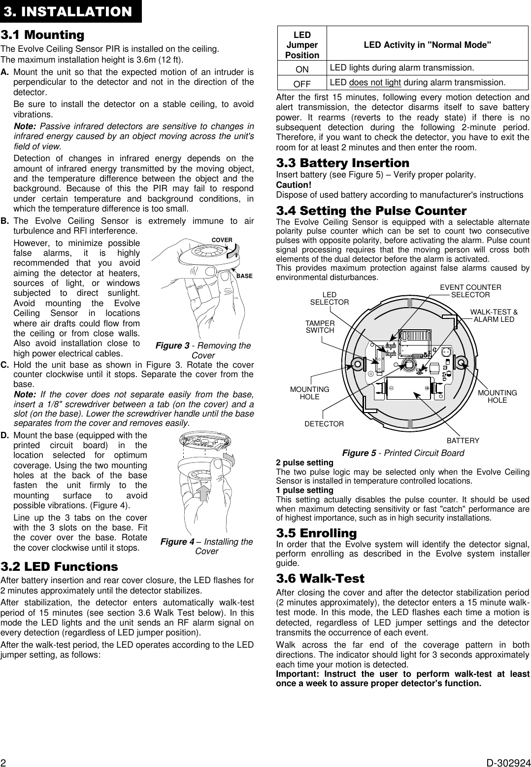 2  D-302924 3. INSTALLATION 3.1 Mounting The Evolve Ceiling Sensor PIR is installed on the ceiling. The maximum installation height is 3.6m (12 ft). A.  Mount the unit so  that  the expected motion of an intruder is perpendicular to  the detector  and  not  in  the  direction  of  the detector.   Be  sure  to  install  the  detector  on  a  stable  ceiling,  to  avoid vibrations.  Note: Passive infrared detectors are sensitive to changes in infrared energy caused by an object moving across the unit&apos;s field of view.    Detection  of  changes  in  infrared  energy  depends  on  the amount of infrared  energy transmitted by the moving  object, and  the  temperature  difference  between  the  object  and  the background.  Because  of  this  the  PIR  may  fail  to  respond under  certain  temperature  and  background  conditions,  in which the temperature difference is too small. B.  The  Evolve  Ceiling  Sensor  is  extremely  immune  to  air turbulence and RFl interference.   However,  to  minimize  possible false  alarms,  it  is  highly recommended  that  you  avoid aiming  the  detector  at  heaters, sources  of  light,  or  windows subjected  to  direct  sunlight. Avoid  mounting  the  Evolve Ceiling  Sensor  in  locations where air drafts could flow from the  ceiling  or  from  close  walls. Also  avoid  installation  close  to high power electrical cables.  Figure 3 - Removing the Cover C.  Hold  the  unit  base  as  shown  in  Figure  3.  Rotate  the  cover counter clockwise until it stops. Separate the cover from the base. Note:  If  the  cover  does  not  separate  easily  from  the  base, insert a 1/8&quot; screwdriver between a tab (on the cover) and a slot (on the base). Lower the screwdriver handle until the base separates from the cover and removes easily. D.  Mount the base (equipped with the printed  circuit  board)  in  the location  selected  for  optimum coverage. Using the two mounting holes  at  the  back  of  the  base fasten  the  unit  firmly  to  the mounting  surface  to  avoid possible vibrations. (Figure 4).   Line  up  the  3  tabs  on  the  cover with  the  3  slots  on  the  base.  Fit the  cover  over  the  base.  Rotate the cover clockwise until it stops.   Figure 4 – Installing the Cover 3.2 LED Functions  After battery insertion and rear cover closure, the LED flashes for 2 minutes approximately until the detector stabilizes. After  stabilization,  the  detector  enters  automatically  walk-test period of  15 minutes (see  section 3.6 Walk Test below). In  this mode the LED lights and the unit sends an RF alarm signal on every detection (regardless of LED jumper position). After the walk-test period, the LED operates according to the LED jumper setting, as follows:         LED Jumper Position LED Activity in &quot;Normal Mode&quot; ON LED lights during alarm transmission. OFF LED does not light during alarm transmission. After  the first  15  minutes,  following  every  motion  detection  and alert  transmission,  the  detector  disarms  itself  to  save  battery power.  It  rearms  (reverts  to  the  ready  state)  if  there  is  no subsequent  detection  during  the  following  2-minute  period. Therefore, if you want to check the detector, you have to exit the room for at least 2 minutes and then enter the room. 3.3 Battery Insertion Insert battery (see Figure 5) – Verify proper polarity. Caution! Dispose of used battery according to manufacturer&apos;s instructions  3.4 Setting the Pulse Counter The  Evolve  Ceiling  Sensor  is  equipped  with  a  selectable  alternate polarity  pulse  counter  which  can  be  set  to  count  two  consecutive pulses with opposite polarity, before activating the alarm. Pulse count signal  processing  requires  that  the  moving  person  will  cross  both elements of the dual detector before the alarm is activated.  This  provides  maximum  protection  against  false  alarms  caused  by environmental disturbances.    Figure 5 - Printed Circuit Board 2 pulse setting The two pulse  logic  may be  selected  only when  the  Evolve Ceiling Sensor is installed in temperature controlled locations. 1 pulse setting This  setting  actually  disables  the  pulse  counter.  It  should  be  used when maximum detecting sensitivity or fast &quot;catch&quot; performance are of highest importance, such as in high security installations. 3.5 Enrolling  In order that the  Evolve system will  identify the detector signal, perform  enrolling  as  described  in  the  Evolve  system  installer guide. 3.6 Walk-Test  After closing the cover and after the detector stabilization period (2 minutes approximately), the detector enters a 15 minute walk-test mode. In this mode, the LED flashes each time a motion is detected,  regardless  of  LED  jumper  settings  and  the  detector transmits the occurrence of each event. Walk  across  the  far  end  of  the  coverage  pattern  in  both directions. The indicator should light for 3 seconds approximately each time your motion is detected. Important:  Instruct  the  user  to  perform  walk-test  at  least once a week to assure proper detector&apos;s function.      COVERBASEDETECTORBATTERYMOUNTINGHOLETAMPERSWITCHMOUNTINGHOLEWALK-TEST &amp;ALARM LEDLEDSELECTOREVENT COUNTERSELECTOR