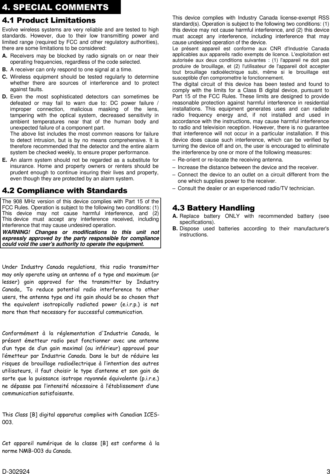 D-302924  3 4. SPECIAL COMMENTS  4.1 Product Limitations Evolve wireless systems are very reliable and are tested to high standards.  However,  due  to  their  low  transmitting  power  and limited range (required by FCC and other regulatory authorities), there are some limitations to be considered: A.  Receivers  may  be  blocked by  radio  signals on or near  their operating frequencies, regardless of the code selected. B.  A receiver can only respond to one signal at a time. C.  Wireless  equipment  should  be  tested  regularly  to  determine whether  there  are  sources  of  interference  and  to  protect against faults. D.  Even  the  most  sophisticated  detectors  can  sometimes  be defeated  or  may  fail  to  warn  due  to:  DC  power  failure  / improper  connection,  malicious  masking  of  the  lens, tampering  with  the  optical  system,  decreased  sensitivity  in ambient  temperatures  near  that  of  the  human  body  and unexpected failure of a component part.   The above list includes the most common reasons for failure to detect  intrusion,  but  is  by  no  means  comprehensive. It  is therefore recommended that the detector and the entire alarm system be checked weekly, to ensure proper performance. E.  An alarm system should not be regarded as a substitute for insurance.  Home  and  property  owners  or  renters  should  be prudent enough to continue insuring their lives and property, even though they are protected by an alarm system. 4.2 Compliance with Standards  The  908 MHz version of this device complies with Part 15 of the FCC Rules. Operation is subject to the following two conditions: (1) This  device  may  not  cause  harmful  interference,  and  (2) This device  must  accept  any  interference  received,  including interference that may cause undesired operation. WARNING!  Changes  or  modifications  to  this  unit  not expressly approved by the party responsible  for compliance could void the user&apos;s authority to operate the equipment.   Under  Industry  Canada  regulations,  this  radio  transmitter may only operate using an antenna of a type and maximum (or lesser)  gain  approved  for  the  transmitter  by  Industry Canada,.  To  reduce  potential  radio  interference  to  other users, the antenna type and its gain should be so chosen that the  equivalent  isotropically  radiated  power  (e.i.r.p.)  is  not more than that necessary for successful communication.   Conformément  à  la  réglementation  d&apos;Industrie  Canada,  le présent  émetteur  radio  peut  fonctionner  avec  une  antenne d’un  type  de  d’un  gain  maximal  (ou  inférieur)  approuvé  pour l’émetteur  par  Industrie  Canada.  Dans  le  but  de  réduire  les risques  de  brouillage  radioélectrique  à  l’intention  des  autres utilisateurs,  il  faut  choisir  le  type  d’antenne  et  son  gain  de sorte que  la puissance isotrope rayonnée équivalente (p.i.r.e.) ne  dépasse  pas  l’intensité  nécessaire  à  l’établissement  d’une communication satisfaisante.   003.   norme NMB-003 du Canada. This  device  complies  with  Industry  Canada  license-exempt  RSS standard(s). Operation is subject to the following two conditions: (1) this device may not cause harmful interference, and (2) this device must  accept  any  interference,  including  interference  that  may cause undesired operation of the device. Le  présent  appareil  est  conforme  aux  CNR  d&apos;Industrie  Canada applicables aux appareils radio exempts de licence. L&apos;exploitation est autorisée  aux deux conditions  suivantes  :  (1)  l&apos;appareil  ne  doit pas produire  de  brouillage,  et  (2)  l&apos;utilisateur  de  l&apos;appareil  doit  accepter tout  brouillage  radioélectrique  subi,  même  si  le  brouillage  est susceptible d&apos;en compromettre le fonctionnement. The  digital  circuit  of  this  device  has  been  tested  and  found  to comply  with  the  limits  for  a  Class  B  digital  device,  pursuant  to Part 15 of the FCC Rules. These limits are designed to provide reasonable  protection  against  harmful  interference  in  residential installations.  This  equipment  generates  uses  and  can  radiate radio  frequency  energy  and,  if  not  installed  and  used  in accordance with the instructions, may cause harmful interference to radio and television reception. However, there is no guarantee that interference will  not  occur in a particular  installation.  If  this device  does  cause  such  interference,  which  can  be  verified  by turning the device off and on, the user is encouraged to eliminate the interference by one or more of the following measures: – Re-orient or re-locate the receiving antenna. –  Increase the distance between the device and the receiver. –  Connect the device to an outlet on a circuit different from the one which supplies power to the receiver. –  Consult the dealer or an experienced radio/TV technician.  4.3 Battery Handling A. Replace  battery  ONLY  with  recommended  battery  (see specifications). B. Dispose  used  batteries  according  to  their  manufacturer&apos;s instructions.   This Class [B] digital apparatus complies with Canadian ICES-Cet  appareil  numérique  de  la  classe  [B]  est  conforme  à  la 