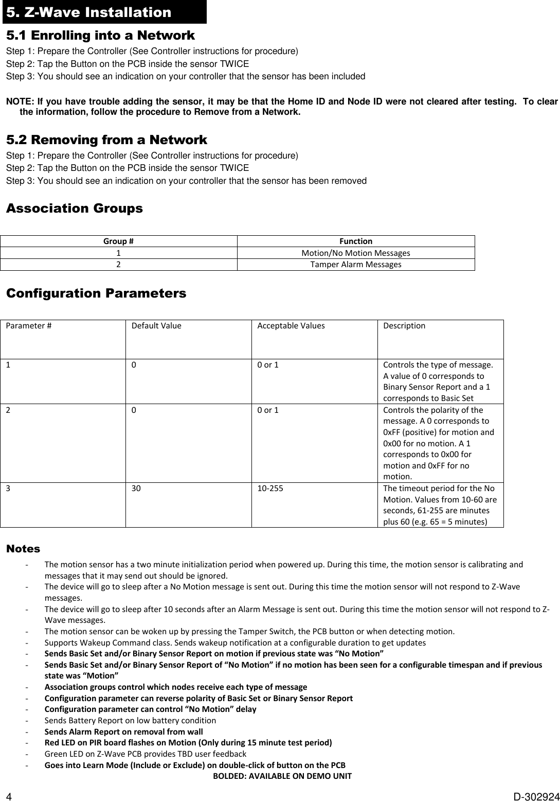 4  D-302924 5. Z-Wave Installation   5.1 Enrolling into a Network Step 1: Prepare the Controller (See Controller instructions for procedure) Step 2: Tap the Button on the PCB inside the sensor TWICE Step 3: You should see an indication on your controller that the sensor has been included  NOTE: If you have trouble adding the sensor, it may be that the Home ID and Node ID were not cleared after testing.  To clear the information, follow the procedure to Remove from a Network.  5.2 Removing from a Network Step 1: Prepare the Controller (See Controller instructions for procedure) Step 2: Tap the Button on the PCB inside the sensor TWICE Step 3: You should see an indication on your controller that the sensor has been removed Association Groups  Group # Function 1 Motion/No Motion Messages 2 Tamper Alarm Messages Configuration Parameters  Parameter # Default Value Acceptable Values Description 1 0 0 or 1 Controls the type of message. A value of 0 corresponds to Binary Sensor Report and a 1 corresponds to Basic Set 2 0 0 or 1 Controls the polarity of the message. A 0 corresponds to 0xFF (positive) for motion and 0x00 for no motion. A 1 corresponds to 0x00 for motion and 0xFF for no motion. 3 30 10-255 The timeout period for the No Motion. Values from 10-60 are seconds, 61-255 are minutes plus 60 (e.g. 65 = 5 minutes) Notes - The motion sensor has a two minute initialization period when powered up. During this time, the motion sensor is calibrating and messages that it may send out should be ignored. - The device will go to sleep after a No Motion message is sent out. During this time the motion sensor will not respond to Z-Wave messages.  - The device will go to sleep after 10 seconds after an Alarm Message is sent out. During this time the motion sensor will not respond to Z-Wave messages. - The motion sensor can be woken up by pressing the Tamper Switch, the PCB button or when detecting motion.  - Supports Wakeup Command class. Sends wakeup notification at a configurable duration to get updates - Sends Basic Set and/or Binary Sensor Report on motion if previous state was “No Motion” - Sends Basic Set and/or Binary Sensor Report of “No Motion” if no motion has been seen for a configurable timespan and if previous state was “Motion”  - Association groups control which nodes receive each type of message - Configuration parameter can reverse polarity of Basic Set or Binary Sensor Report - Configuration parameter can control “No Motion” delay - Sends Battery Report on low battery condition - Sends Alarm Report on removal from wall - Red LED on PIR board flashes on Motion (Only during 15 minute test period) - Green LED on Z-Wave PCB provides TBD user feedback - Goes into Learn Mode (Include or Exclude) on double-click of button on the PCB BOLDED: AVAILABLE ON DEMO UNIT  