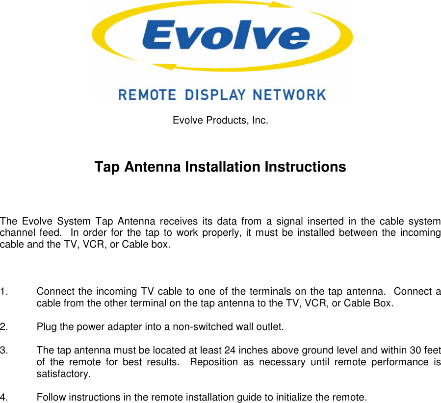 Evolve Products, Inc.Tap Antenna Installation InstructionsThe Evolve System Tap Antenna receives its data from a signal inserted in the cable systemchannel feed.  In order for the tap to work properly, it must be installed between the incomingcable and the TV, VCR, or Cable box.1.  Connect the incoming TV cable to one of the terminals on the tap antenna.  Connect acable from the other terminal on the tap antenna to the TV, VCR, or Cable Box.2.  Plug the power adapter into a non-switched wall outlet.3.  The tap antenna must be located at least 24 inches above ground level and within 30 feetof the remote for best results.  Reposition as necessary until remote performance issatisfactory.4.  Follow instructions in the remote installation guide to initialize the remote.