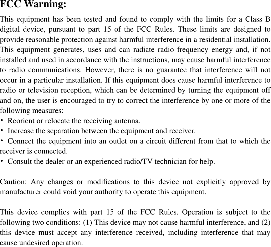 FCC Warning: This equipment has been tested and found to comply with the limits for a Class B digital  device,  pursuant  to  part  15  of  the  FCC  Rules.  These  limits  are  designed  to provide reasonable protection against harmful interference in a residential installation. This  equipment  generates,  uses  and  can  radiate  radio  frequency  energy and,  if  not installed and used in accordance with the instructions, may cause harmful interference to  radio  communications. However, there is  no guarantee  that  interference  will  not occur in a particular installation. If this equipment does cause harmful interference to radio or television reception, which can be determined by turning the equipment off and on, the user is encouraged to try to correct the interference by one or more of the following measures: •  Reorient or relocate the receiving antenna. •  Increase the separation between the equipment and receiver. •  Connect the equipment into an outlet on a circuit different from that to which the receiver is connected. •  Consult the dealer or an experienced radio/TV technician for help.  Caution:  Any  changes  or  modiﬁcations  to  this  device  not  explicitly  approved  by manufacturer could void your authority to operate this equipment.  This  device  complies  with  part  15  of  the  FCC  Rules.  Operation  is  subject  to  the following two conditions: (1) This device may not cause harmful interference, and (2) this  device  must  accept  any  interference  received,  including  interference  that  may cause undesired operation.  