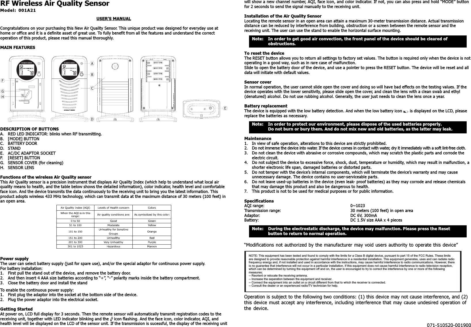 RF Wireless Air Quality SensorModel: 001A21USER’S MANUALCongratulations on your purchasing this New Air Quality Sensor. This unique product was designed for everyday use athome or office and it is a definite asset of great use. To fully benefit from all the features and understand the correctoperation of this product, please read this manual thoroughly.MAIN FEATURESDESCRIPTION OF BUTTONSA. RED LED INDICATOR: blinks when RF transmitting.B. [MODE] BUTTONC. BATTERY DOORD. STANDE. AC/DC ADAPTOR SOCKETF. [RESET] BUTTONG. SENSOR COVER (for cleaning)H. SENSOR LENSFunctions of the wireless Air Quality sensorThis Air Quality sensor is a precision instrument that displays Air Quality Index (which help to understand what local airquality means to health, and the table below shows the detailed information), color indicator, health level and comfortableface icon. And the device transmits the data continuously to the receiving unit to bring you the latest information. Thisproduct adopts wireless 433 MHz technology, which can transmit data at the maximum distance of 30 meters (100 feet) inan open area.Power supplyThe user can select battery supply (just for spare use), and/or the special adaptor for continuous power supply.For battery installation:1. First pull the stand out of the device, and remove the battery door.2. And then insert 4 AAA size batteries according to “+”, “-” polarity marks inside the battery compartment.3. Close the battery door and install the standTo enable the continuous power supply:1. First plug the adaptor into the socket at the bottom side of the device.2. Plug the power adaptor into the electrical socket.Getting StartedAt power on, LCD full display for 3 seconds. Then the remote sensor will automatically transmit registration codes to thereceiving unit, together with LED indicator blinking and the ))) icon flashing. And the face icon, color indicator, AQI, andhealth level will be displayed on the LCD of the sensor unit. If the transmission is sucessful, the display of the receiving unitwill show a new channel number, AQI, face icon, and color indicator. If not, you can also press and hold “MODE” buttonfor 2 seconds to send the signal manually to the receiving unit.Installation of the Air Quality SensorLocating the remote sensor in an open area can attain a maximum 30-meter transmission distance. Actual transmissiondistance can be reduced by interference from building, obstruction or a screen between the remote sensor and thereceiving unit. The user can use the stand to enable the horizontal surface mounting.Note: In order to get good air convection, the front panel of the device should be cleared ofobstructions.To reset the deviceThe RESET button allows you to return all settings to factory set values. The button is required only when the device is notoperating in a good way, such as in rare case of malfunction.Slide to open the battery door of the device, and use a pointer to press the RESET button. The device will be reset and alldata will initiate with default values.Sensor coverIn normal operation, the user cannot slide open the cover and doing so will have bad effects on the testing values. If thedevice operates with the lower sensitivity, please slide open the cover, and clean the lens with a clean swab and ethyl(denatured) alcohol. Do not use rubbing alcohol. Generally, the user just needs to clean the lens once a year.Battery replacementThe device is equipped with the low battery detection. And when the low battery icon   is displayed on the LCD, pleasereplace the batteries as necessary.Note: In order to protect our environment, please dispose of the used batteries properly.Do not burn or bury them. And do not mix new and old batteries, as the latter may leak.Maintenance1. In view of safe operation, alterations to this device are strictly prohibited.2. Do not immerse the device into water. If the device comes in contact with water, dry it immediately with a soft lint-free cloth.3. Do not clean the device with abrasive or corrosive compounds, which may scratch the plastic parts and corrode theelectric circuit.4. Do not subject the device to excessive force, shock, dust, temperature or humidity, which may result in malfunction, ashorter electronic life span, damaged batteries or distorted parts.5. Do not temper with the device’s internal components, which will terminate the device’s warranty and may causeunnecessary damage. The device contains no user-serviceable parts.6. Do not leave used-up batteries in the device (even leak- proof batteries) as they may corrode and release chemicalsthat may damage this product and also be dangerous to health.7. This product is not to be used for medical purposes or for public information.SpecificationsAQI range: 0~1023Transmission range: 30 meters (100 feet) in open areaAdaptor: DC 6V, 300mABattery: DC 1.5V size AAA x 4 piecesNote: During the electrostatic discharge, the device may malfunction. Please press the Resetbutton to return to normal operation.“Modifications not authorized by the manufacturer may void users authority to operate this device”Operation is subject to the following two conditions: (1) this device may not cause interference, and (2)this device must accept any interference, including interference that may cause undesired operation ofthe device.NOTE: This equipment has been tested and found to comply with the limits for a Class B digital device, pursuant to part 15 of the FCC Rules. These limitsare designed to provide reasonable protection against harmful interference in a residential installation. This equipment generates, uses and can radiate radiofrequency energy and, if not installed and used in accordance with the instructions, may cause harmful interference to radio communications. However, thereis no guarantee that interference will not occur in a particular installation. If this equipment does not cause harmful interference to radio television reception,which can be determined by turning the equipment off and on, the user is encouraged to try to correct the interference by one or more of the followingmeasures;-- Reorient or relocate the receiving antenna.-- Increase the separation between the equipment and receiver.-- Connect the equipment into an outlet on a circuit different from that to which the receiver is connected.-- Consult the dealer or an experienced radio/TV technician for help.071-510520-001900