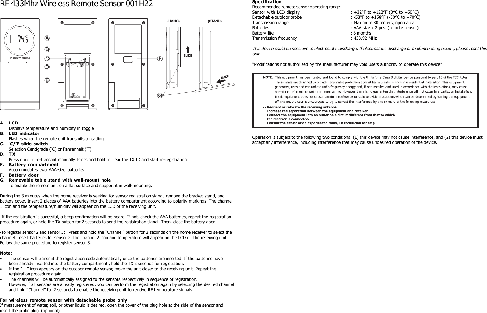 AEBFCGDSLIDESLIDE(HANG) (STAND)°C °F TXRF REMOTE SENSORRF 433Mhz Wireless Remote Sensor 001H22A. LCDDisplays temperature and humidity in toggleB. LED indicatorFlashes when the remote unit transmits a readingC. °C/°F slide switchSelection Centigrade (°C) or Fahrenheit (°F)D. T XPress once to re-transmit manually. Press and hold to clear the TX ID and start re-registrationE. Battery compartmentAccommodates two AAA-size batteriesF. Battery doorG. Removable table stand with wall-mount holeTo enable the remote unit on a flat surface and support it in wall-mounting.During the 3 minutes when the home receiver is seeking for sensor registration signal, remove the bracket stand, andbattery cover. Insert 2 pieces of AAA batteries into the battery compartment according to polarity markings. The channel1 icon and the temperature/humidity will appear on the LCD of the receiving unit.-If the registration is sucessful, a beep confirmation will be heard. If not, check the AAA batteries, repeat the registrationprocedure again, or hold the TX button for 2 seconds to send the registration signal. Then, close the battery door.-To register sensor 2 and sensor 3: Press and hold the “Channel” button for 2 seconds on the home receiver to select thechannel. Insert batteries for sensor 2, the channel 2 icon and temperature will appear on the LCD of the receiving unit.Follow the same procedure to register sensor 3.Note:• The sensor will transmit the registration code automatically once the batteries are inserted. If the batteries havebeen already inserted into the battery compartment , hold the TX 2 seconds for registration.• If the “---” icon appears on the outdoor remote sensor, move the unit closer to the receiving unit. Repeat theregistration procedure again.• The channels will be automatically assigned to the sensors respectively in sequence of registration.However, if all sensors are already registered, you can perform the registration again by selecting the desired channeland hold “Channel” for 2 seconds to enable the receiving unit to receive RF temperature signals.For wireless remote sensor with detachable probe onlyIf measurement of water, soil, or other liquid is desired, open the cover of the plug hole at the side of the sensor andinsert the probe plug. (optional)SpecificationRecommended remote sensor operating range:Sensor with LCD display : +32°F to +122°F (0°C to +50°C)Detachable outdoor probe : -58°F to +158°F (-50°C to +70°C)Transmission range : Maximum 30 meters, open areaBatteries : AAA size x 2 pcs. (remote sensor)Battery life : 6 monthsTransmission frequency : 433.92 MHzThis device could be sensitive to electrostatic discharge, If electrostatic discharge or malfunctioning occurs, please reset thisunit.“Modifications not authorized by the manufacturer may void users authority to operate this device”Operation is subject to the following two conditions: (1) this device may not cause interference, and (2) this device mustaccept any interference, including interference that may cause undesired operation of the device.