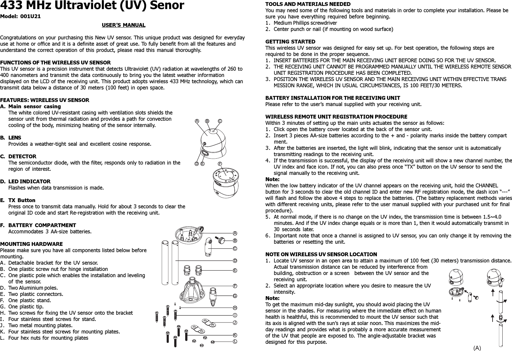 433 MHz Ultraviolet (UV) SenorModel: 001U21USER’S MANUALCongratulations on your purchasing this New UV sensor. This unique product was designed for everydayuse at home or office and it is a definite asset of great use. To fully benefit from all the features andunderstand the correct operation of this product, please read this manual thoroughly.FUNCTIONS OF THE WIRELESS UV SENSORThis UV sensor is a precision instrument that detects Ultraviolet (UV) radiation at wavelengths of 260 to400 nanometers and transmit the data continuously to bring you the latest weather informationdisplayed on the LCD of the receiving unit. This product adopts wireless 433 MHz technology, which cantransmit data below a distance of 30 meters (100 feet) in open space.FEATURES: WIRELESS UV SENSORA. Main sensor casingThe white colored UV-resistant casing with ventilation slots shields thesensor unit from thermal radiation and provides a path for convectioncooling of the body, minimizing heating of the sensor internally.B. LENSProvides a weather-tight seal and excellent cosine response.C. DETECTORThe semiconductor diode, with the filter, responds only to radiation in theregion of interest.D. LED INDICATORFlashes when data transmission is made.E. TX ButtonPress once to transmit data manually. Hold for about 3 seconds to clear theoriginal ID code and start Re-registration with the receiving unit.F. BATTERY COMPARTMENTAccommodates 3 AA-size batteries.MOUNTING HARDWAREPlease make sure you have all components listed below beforemounting.A. Detachable bracket for the UV sensor.B. One plastic screw nut for hinge installationC. One plastic pole which enables the installation and levelingof the sensor.D. Two Aluminium poles.E. Two plastic connectors.F. One plastic stand.G. One plastic tip.H. Two screws for fixing the UV sensor onto the bracketI. Four stainless steel screws for stand.J. Two metal mounting plates.K. Four stainless steel screws for mounting plates.L. Four hex nuts for mounting platesABCDEFGHIJKLABCDEFTOOLS AND MATERIALS NEEDEDYou may need some of the following tools and materials in order to complete your installation. Please besure you have everything required before beginning.1. Medium Phillips screwdriver2. Center punch or nail (if mounting on wood surface)GETTING STARTEDThis wireless UV sensor was designed for easy set up. For best operation, the following steps arerequired to be done in the proper sequence.1. INSERT BATTERIES FOR THE MAIN RECEIVING UNIT BEFORE DOING SO FOR THE UV SENSOR.2. THE RECEIVING UNIT CANNOT BE PROGRAMMED MANUALLY UNTIL THE WIRELESS REMOTE SENSORUNIT REGISTRATION PROCEDURE HAS BEEN COMPLETED.3. POSITION THE WIRELESS UV SENSOR AND THE MAIN RECEIVING UNIT WITHIN EFFECTIVE TRANSMISSION RANGE, WHICH IN USUAL CIRCUMSTANCES, IS 100 FEET/30 METERS.BATTERY INSTALLATION FOR THE RECEIVING UNITPlease refer to the user’s manual supplied with your receiving unit.WIRELESS REMOTE UNIT REGISTRATION PROCEDUREWithin 3 minutes of setting up the main units actuates the sensor as follows:1. Click open the battery cover located at the back of the sensor unit.2. Insert 3 pieces AA-size batteries according to the + and - polarity marks inside the battery compartment.3. After the batteries are inserted, the light will blink, indicating that the sensor unit is automaticallytransmitting readings to the receiving unit.4. If the transmission is successful, the display of the receiving unit will show a new channel number, theUV index and face icon. If not, you can also press once “TX” button on the UV sensor to send thesignal manually to the receiving unit.Note:When the low battery indicator of the UV channel appears on the receiving unit, hold the CHANNELbutton for 3 seconds to clear the old channel ID and enter new RF registration mode, the dash icon “---”will flash and follow the above 4 steps to replace the batteries. (The battery replacement methods varieswith different receiving units, please refer to the user manual supplied with your purchased unit for finalprocedure).5. At normal mode, if there is no change on the UV index, the transmission time is between 1.5~4.0minutes. And if the UV index change equals or is more than 1, then it would automatically transmit in30 seconds later.6. Important note that once a channel is assigned to UV sensor, you can only change it by removing thebatteries or resetting the unit.NOTE ON WIRELESS UV SENSOR LOCATION1. Locate UV sensor in an open area to attain a maximum of 100 feet (30 meters) transmission distance.Actual transmission distance can be reduced by interference frombuilding, obstruction or a screen between the UV sensor and thereceiving unit.2. Select an appropriate location where you desire to measure the UVintensity.Note:To get the maximum mid-day sunlight, you should avoid placing the UVsensor in the shades. For measuring where the immediate effect on humanhealth is healthful, this is recommended to mount the UV sensor such thatits axis is aligned with the sun’s rays at solar noon. This maximizes the mid-day readings and provides what is probably a more accurate measurementof the UV that people are exposed to. The angle-adjustable bracket wasdesigned for this purpose.