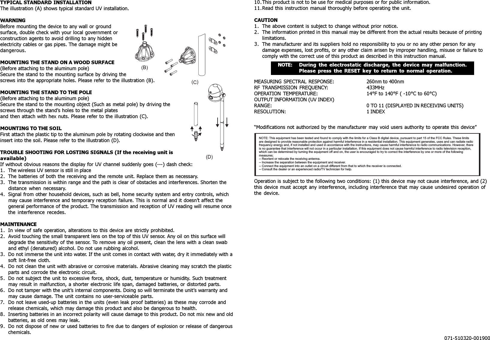 TYPICAL STANDARD INSTALLATIONThe illustration (A) shows typical standard UV installation.WARNINGBefore mounting the device to any wall or groundsurface, double check with your local government orconstruction agents to avoid drilling to any hiddenelectricity cables or gas pipes. The damage might bedangerous.MOUNTING THE STAND ON A WOOD SURFACE(Before attaching to the aluminum pole)Secure the stand to the mounting surface by driving thescrews into the appropriate holes. Please refer to the illustration (B).MOUNTING THE STAND TO THE POLE(Before attaching to the aluminum pole)Secure the stand to the mounting object (Such as metal pole) by driving thescrews through the stand’s holes to the metal platesand then attach with hex nuts. Please refer to the illustration (C).MOUNTING TO THE SOILFirst attach the plastic tip to the aluminum pole by rotating clockwise and theninsert into the soil. Please refer to the illustration (D).TROUBLE SHOOTING FOR LOSTING SIGNALS (If the receiving unit isavailable)If without obvious reasons the display for UV channel suddenly goes (---) dash check:1. The wireless UV sensor is still in place2. The batteries of both the receiving and the remote unit. Replace them as necessary.3. The transmission is within range and the path is clear of obstacles and interferences. Shorten thedistance when necessary.4. Signal from other household devices, such as bell, home security system and entry controls, whichmay cause interference and temporary reception failure. This is normal and it doesn’t affect thegeneral performance of the product. The transmission and reception of UV reading will resume oncethe interference recedes.MAINTENANCE1. In view of safe operation, alterations to this device are strictly prohibited.2. Avoid touching the small transparent lens on the top of this UV sensor. Any oil on this surface willdegrade the sensitivity of the sensor. To remove any oil present, clean the lens with a clean swaband ethyl (denatured) alcohol. Do not use rubbing alcohol.3. Do not immerse the unit into water. If the unit comes in contact with water, dry it immediately with asoft lint-free cloth.4. Do not clean the unit with abrasive or corrosive materials. Abrasive cleaning may scratch the plasticparts and corrode the electronic circuit.5. Do not subject the unit to excessive force, shock, dust, temperature or humidity. Such treatmentmay result in malfunction, a shorter electronic life span, damaged batteries, or distorted parts.6. Do not tamper with the unit’s internal components. Doing so will terminate the unit’s warranty andmay cause damage. The unit contains no user-serviceable parts.7. Do not leave used-up batteries in the units (even leak proof batteries) as these may corrode andrelease chemicals, which may damage this product and also be dangerous to health.8. Inserting batteries in an incorrect polarity will cause damage to this product. Do not mix new and oldbatteries, as old ones may leak.9. Do not dispose of new or used batteries to fire due to dangers of explosion or release of dangerouschemicals.10.This product is not to be use for medical purposes or for public information.11.Read this instruction manual thoroughly before operating the unit.CAUTION1. The above content is subject to change without prior notice.2. The information printed in this manual may be different from the actual results because of printinglimitations.3. The manufacturer and its suppliers hold no responsibility to you or no any other person for anydamage expenses, lost profits, or any other claim arisen by improper handling, misuse or failure tocomply with the correct use of this product as described in this instruction manual.MEASURING SPECTRAL RESPONSE: 260nm to 400nmRF TRANSMISSION FREQUENCY: 433MHzOPERATION TEMPERATURE: 14°F to 140°F ( -10°C to 60°C)OUTPUT INFORMATION (UV INDEX)RANGE: 0 TO 11 (DISPLAYED IN RECEIVING UNITS)RESOLUTION: 1 INDEX“Modifications not authorized by the manufacturer may void users authority to operate this device”Operation is subject to the following two conditions: (1) this device may not cause interference, and (2)this device must accept any interference, including interference that may cause undesired operation ofthe device.071-510320-001900NOTE: During the electrostatic discharge, the device may malfunction.Please press the RESET key to return to normal operation.NOTE: This equipment has been tested and found to comply with the limits for a Class B digital device, pursuant to part 15 of the FCC Rules. These limitsare designed to provide reasonable protection against harmful interference in a residential installation. This equipment generates, uses and can radiate radiofrequency energy and, if not installed and used in accordance with the instructions, may cause harmful interference to radio communications. However, thereis no guarantee that interference will not occur in a particular installation. If this equipment does not cause harmful interference to radio television reception,which can be determined by turning the equipment off and on, the user is encouraged to try to correct the interference by one or more of the followingmeasures;-- Reorient or relocate the receiving antenna.-- Increase the separation between the equipment and receiver.-- Connect the equipment into an outlet on a circuit different from that to which the receiver is connected.-- Consult the dealer or an experienced radio/TV technician for help.