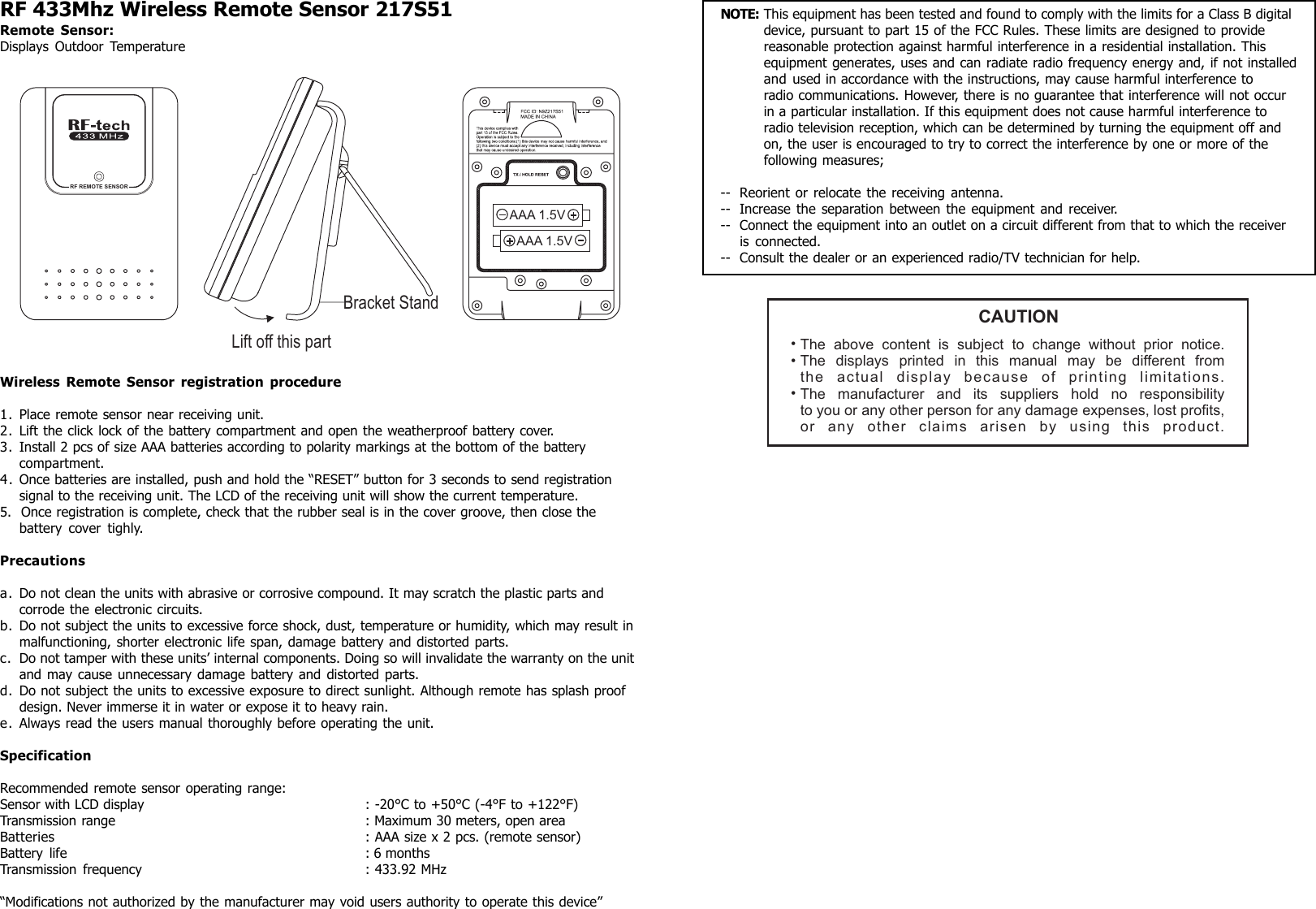 RF 433Mhz Wireless Remote Sensor 217S51Remote Sensor:Displays Outdoor TemperatureWireless Remote Sensor registration procedure1. Place remote sensor near receiving unit.2. Lift the click lock of the battery compartment and open the weatherproof battery cover.3. Install 2 pcs of size AAA batteries according to polarity markings at the bottom of the batterycompartment.4. Once batteries are installed, push and hold the “RESET” button for 3 seconds to send registrationsignal to the receiving unit. The LCD of the receiving unit will show the current temperature.5. Once registration is complete, check that the rubber seal is in the cover groove, then close thebattery cover tighly.Precautionsa. Do not clean the units with abrasive or corrosive compound. It may scratch the plastic parts andcorrode the electronic circuits.b. Do not subject the units to excessive force shock, dust, temperature or humidity, which may result inmalfunctioning, shorter electronic life span, damage battery and distorted parts.c. Do not tamper with these units’ internal components. Doing so will invalidate the warranty on the unitand may cause unnecessary damage battery and distorted parts.d. Do not subject the units to excessive exposure to direct sunlight. Although remote has splash proofdesign. Never immerse it in water or expose it to heavy rain.e. Always read the users manual thoroughly before operating the unit.SpecificationRecommended remote sensor operating range:Sensor with LCD display : -20°C to +50°C (-4°F to +122°F)Transmission range : Maximum 30 meters, open areaBatteries : AAA size x 2 pcs. (remote sensor)Battery life : 6 monthsTransmission frequency : 433.92 MHz“Modifications not authorized by the manufacturer may void users authority to operate this device”NOTE: This equipment has been tested and found to comply with the limits for a Class B digitaldevice, pursuant to part 15 of the FCC Rules. These limits are designed to providereasonable protection against harmful interference in a residential installation. Thisequipment generates, uses and can radiate radio frequency energy and, if not installedand used in accordance with the instructions, may cause harmful interference toradio communications. However, there is no guarantee that interference will not occurin a particular installation. If this equipment does not cause harmful interference toradio television reception, which can be determined by turning the equipment off andon, the user is encouraged to try to correct the interference by one or more of thefollowing measures;-- Reorient or relocate the receiving antenna.-- Increase the separation between the equipment and receiver.-- Connect the equipment into an outlet on a circuit different from that to which the receiveris connected.-- Consult the dealer or an experienced radio/TV technician for help.CAUTIONThe above content is subject to change without prior notice.The displays printed in this manual may be different fromthe actual display because of printing limitations.The manufacturer and its suppliers hold no responsibilityto you or any other person for any damage expenses, lost profits,or any other claims arisen by using this product.•••RF REMOTE SENSORLift off this partBracket StandAAA 1.5VAAA 1.5V